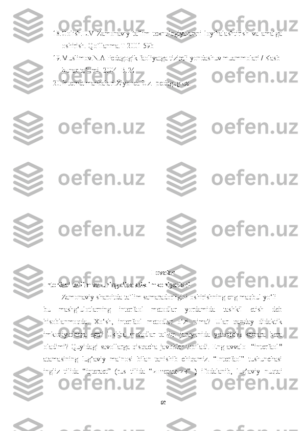 18. Golish.L.V   Zamonaviy   ta’lim   texnologiyalarini   loyihalashtirish   va   amalga
oshirish. Qo`llanma.T 2001-59b
19. Muslimov.N.A Pedagogik faoliyatga tizimli yondashuv muammolari / Kasb-
hunar ta’limi. 2004- B.24
20. Internet manbalari:Ziyonet. Uz.  pedagog uz .
Ilovalar
Interfaol ta`lim va uning didaktik imkoniyatlari 
Zamonaviy sharoitda ta`lim samaradorligini oshirishning eng maqbul yo‘li –
bu   mashg‘ulotlarning   interfaol   metodlar   yordamida   tashkil   etish   deb
hisoblanmoqda.   Xo‘sh,   interfaol   metodlar   o‘zi   nima?   Ular   qanday   didaktik
imkoniyatlarga   ega?   Ushbu   metodlar   ta`lim   jarayonida   yetarlicha   samara   bera
oladimi?   Quyidagi   savollarga   qisqacha   javoblar   topiladi.   Eng   avvalo     “interfaol ”
atamasining   lug‘aviy   ma`nosi   bilan   tanishib   chiqamiz.   “Interfaol”   tushunchasi
ingliz   tilida   “interact”   (rus   tilida   “ интерактив ”   )   ifodalanib,   lug‘aviy   nuqtai
60 