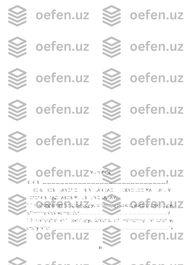 Mundarija
KIRISH…………………………………………………………………………3
I   BOB:   BOSHLANG‘ICH   SINFLARDAGI   TEXNOLOGIYA   TA`LIMI
TO‘G‘RISIDAGI ASOSIY TUSHUNCHALAR.
1.1 Boshlang‘ich sinflarda texnologiya ta`limining maqsadi, vazifalari, texnologiya
ta’limining shakl va metodlari……………………………………………………7
1.2   Boshlang‘ich   sinf     texnologiya   darslarida   qo‘l   mehnatining     ish   turlari   va
amaliy ishlar………………………………………………………………………19
65 
