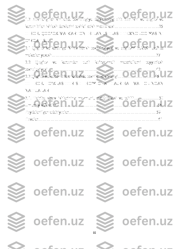 1.3   Boshlang‘ich   sinflarda   texnologiya   darslarining   olib   borilishi   va   qog‘oz   va
karton bilan ishlash darslarini tashkil etish metodikasi…………………………...25
II   BOB.   QOG‘OZ   VA   KARTON     BILAN   ISHLASH   TEXNOLOGIYASINI
O‘RGATISH  
2.1   Qog‘oz   va   kartonga   ishlov   berish   texnologiyasi   va   qog‘ozni   buklash   usulida
maketlar yasash……………………………………………………………….…37
2.2   Qog‘oz   va   kartondan   turli   ko‘rgazmali   materiallarni   tayyorlash
texnologiyasi………………………………………………………………….…42
2.3 Qog‘oz va karton bilan ishlashda texnika xavfsizligi……………………....46
III   BOB.   O‘ZLASHTIRISH   BO‘YICHA   TAJRIBA   VA   OLINGAN
NATIJALAR
3.1.   Tajriba   sinov   ishlarining   mazmuni,   metdodikasi   va   tahlili........................50
Umumiy xulosalar………………………………………………………………..58
Foydalanilgan adabiyotlar……………………………………………………….59
Ilovalar……………………………………………………………………………61
66 