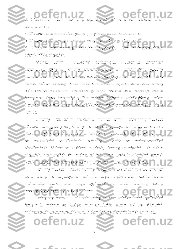 3.   O‘quvchilarni   turli   mazmunga   ega   mehnat   ko‘nikma   va   malakalari   bilan
qurollantirish; 
4. O‘quvchilarda mehnat faoliyatiga ijobiy munosabatni shakllantirish; 
5. O‘quvchilarni nazariy bilimlarni amaliyotda qo‘llashga o‘rga tish; 
6.   O‘quvchilarda   mehnatga   muhabbat   uyg‘otish,   ularni   mehnatsevarlikka,
tejamkorlikka o‘rgatish. 
Mehnat   ta’limi   o‘qituvchisi   rahbarligida   o‘quvchilar   tomonidan
bajariladigan   aqliy   va   jismoniy   harakatlar   jarayonidan   iborat   bo‘lib,     yakuniy
natijada   ularning   mehnat   qurollari,   vositalari   va   jarayonlari   haqidagi   bilimlarini
hamda   ma’lum   sohadagi   ishlab   chiqarish   meh natini   bajarish   uchun   zarur   amaliy
ko‘nikma   va   malakalarni   egallashlariga   ongli   ravishda   kasb   tanlashga   hamda
jamiyat   va   shaxs   farovonligi   yo‘lida   mehnat   faoliyatida   ko‘nikishlariga   imkon
beruvchi   shaxsiy   sifatlarni   va   tafakkurlarni   rivojlantirishga   qaratilgan   o‘quv
fanidir.
Umumiy   o‘rta   ta’lim   maktabida   mehnat   fanini   o‘qitishning   maqsadi:
O‘quvchilarning   aqliy   va   jismoniy   mehnat   turlari,   jarayonlari     bilan   tanishtirish.
Kasblar to‘g‘risida ma’lumotlar bilan tanishtirish.   Dastlabki mehnat ko‘nikmalari
va   malakalarini   shakllantirish.   Mehnatga   qiziqish   va   mehnatsevarlikni
shakllantirish.   Mehnat   va   kasblarni   qadrlash,   ularning   ahamiyatini   tushunishga
o‘rgatish.   Boshlang‘ich   sinf   mehnat   ta’limi   uchun   uzviy   bog‘lanishni   yaratish
kerak. Bular ta’limiy-tarbiyaviy va rivojlantiruvchi maqsadlar hisoblanadi. 
Ta’limiy maqsad – o‘quvchilarning barkamol shaxslar bo‘lib shakllanishlari
uchun   ularga   mehnat   jarayonlari,   qo‘l   mehnatiga   o‘rgatish,   ularni   kasblar   haqida
ma’lumotlar   berish   bilan   birga   uyg‘unlashtirish   orqali   ularning   kasbga
tayyorgarligiga zamin yaratishdan iborat.  
Tarbiyaviy   maqsad   –   o‘quvchilarning   mehnat   ko‘nikmalarini   egallashlari
jarayonida   mehnat   va   kasbga   munosabatlarida   yuqori   axloqiy   sifatlarini,
mehnatsevarlik, vatanparvarlik va tadbirkorlikni  rivojlantirib borishdan iborat.  
7 