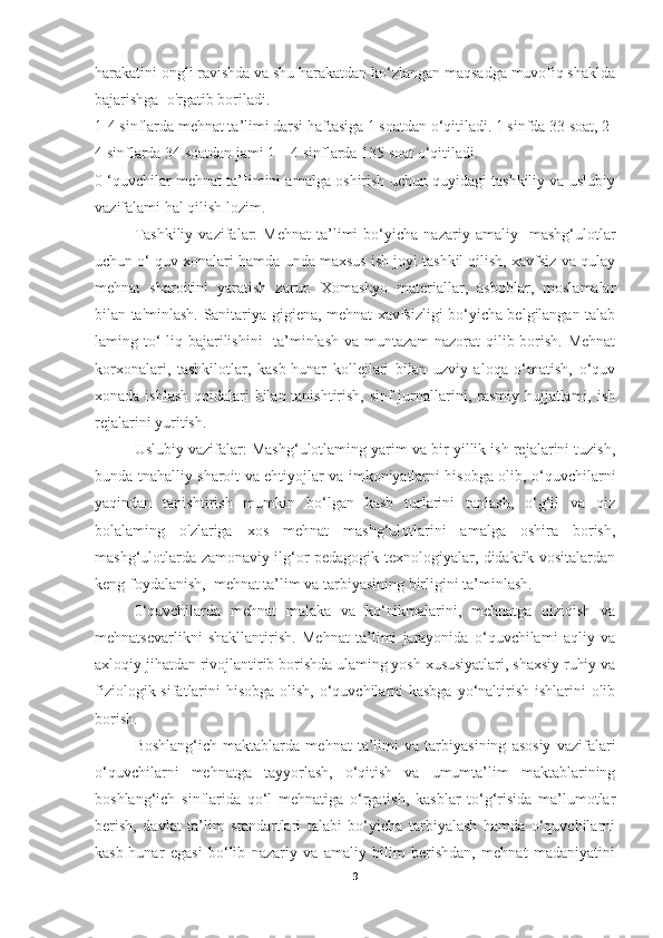 harakatini ongli ravishda va shu harakatdan ko‘zlangan maqsadga muvofiq shaklda
bajarishga  o'rgatib boriladi. 
1-4 sinflarda mehnat ta’limi darsi haftasiga 1 soatdan o‘qitiladi. 1 sinfda 33 soat, 2
4 sinflarda 34 soatdan jami 1—4 sinflarda 135 soat o‘qitiladi. 
0 ‘quvchilar mehnat ta’Iimini amalga oshirish uchun quyidagi tashkiliy va uslubiy
vazifalami hal qilish lozim. 
Tashkiliy   vazifalar:   Mehnat   ta’limi   bo‘yicha   nazariy  amaliy     mashg‘ulotlar
uchun o‘ quv xonalari hamda unda maxsus ish joyi tashkil qilish, xavfsiz va qulay
mehnat   sharoitini   yaratish   zarur.   Xomashyo   materiallar,   asboblar,   moslamalar
bilan ta'minlash. Sanitariya-gigiena, mehnat xavfsizligi bo‘yicha belgilangan talab
laming to‘  liq bajarilishini   ta’minlash  va muntazam  nazorat  qilib borish. Mehnat
korxonalari,   tashkilotlar,   kasb-hunar   kollejlari   bilan   uzviy   aloqa   o‘matish,   o‘quv
xonada ishlash  qoidalari bilan tanishtirish, sinf  jurnallarini, rasmiy hujjatlami, ish
rejalarini yuritish. 
Uslubiy vazifalar: Mashg‘ulotlaming yarim va bir yillik ish rejalarini tuzish,
bunda tnahalliy sharoit va ehtiyojlar va imkoniyatlarni hisobga olib, o‘quvchilarni
yaqindan   tanishtirish   mumkin   bo‘lgan   kasb   turlarini   tanlash,   o‘g‘il   va   qiz
bolalaming   o'zlariga   xos   mehnat   mashg‘ulotlarini   amalga   oshira   borish,
mashg‘ulotlarda zamonaviy ilg‘or pedagogik texnologiyalar, didaktik vositalardan
keng foydalanish,  mehnat ta’lim va tarbiyasining birligini ta’minlash. 
0‘quvchilarda   mehnat   malaka   va   ko‘nikmalarini,   mehnatga   qiziqish   va
mehnatsevarlikni   shakllantirish.   Mehnat   ta’limi   jarayonida   o‘quvchilami   aqliy   va
axloqiy jihatdan rivojlantirib borishda ulaming yosh xususiyatlari, shaxsiy ruhiy va
fiziologik sifatlarini  hisobga olish, o‘quvchilarni kasbga  yo‘naltirish ishlarini olib
borish.
Boshlang‘ich   maktablarda   mehnat   ta’limi   va   tarbiyasining   asosiy   vazifalari
o‘quvchilarni   mehnatga   tayyorlash,   o‘qitish   va   umumta’lim   maktablarining
boshlang‘ich   sinflarida   qo‘l   mehnatiga   o‘rgatish,   kasblar   to‘g‘risida   ma’lumotlar
berish,   davlat   ta’lim   standartlari   talabi   bo‘yicha   tarbiyalash   hamda   o‘quvchilarni
kasb-hunar   egasi   bo‘lib   nazariy   va   amaliy   bilim   berishdan,   mehnat   madaniyatini
9 