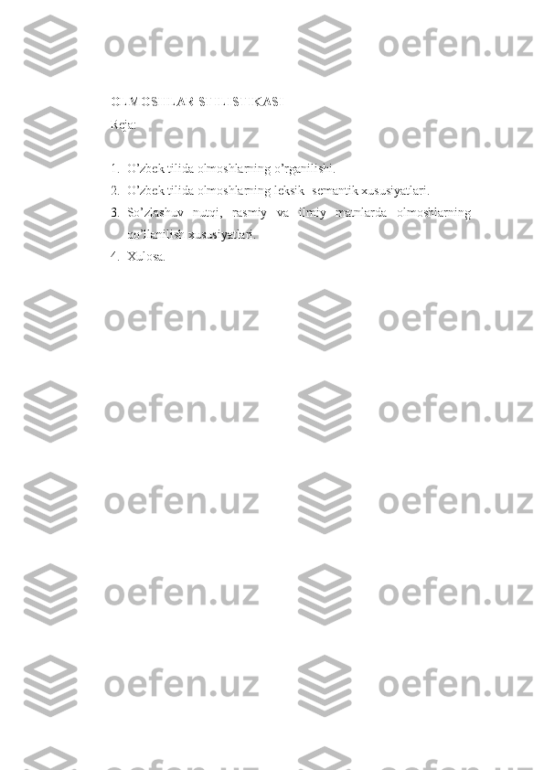 OLMOSHLAR STILISTIKASI
Reja:
1. O’zbek tilida olmoshlarning o’rganilishi.
2. O’zbek tilida olmoshlarning leksik- semantik xususiyatlari.
3. So’zlashuv   nutqi,   rasmiy   va   ilmiy   matnlarda   olmoshlarning
qo’llanilish xususiyatlari.  
4. Xulosa. 