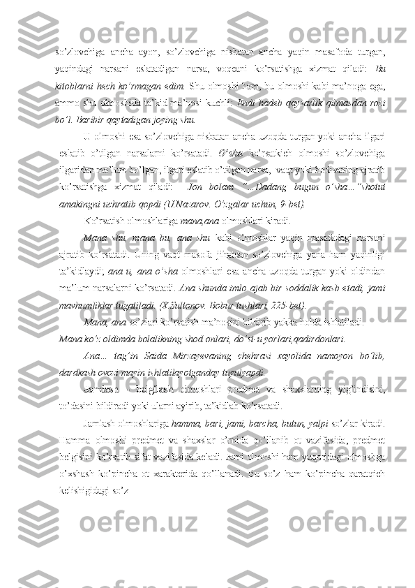 so’zlovchiga   ancha   ayon,   so’zlovchiga   nisbatan   ancha   yaqin   masafoda   turgan,
yaqindagi   narsani   eslatadigan   narsa,   voqeani   ko’rsatishga   xizmat   qiladi:   Bu
kitoblarni hech ko’rmagan edim.   Shu olmoshi ham, bu olmoshi kabi ma’noga ega,
ammo  shu   olmoshida   ta’kid  ma’nosi   kuchli :   Endi   hadeb  qaysarlik   qilmasdan   rozi
bo’l. Baribir qaytadigan joying shu.
U   olmoshi esa so’zlovchiga nisbatan ancha uzoqda turgan yoki ancha ilgari
eslatib   o’tilgan   narsalarni   ko’rsatadi.   O’sha   ko’rsatkich   olmoshi   so’zlovchiga
ilgaridan ma’lum bo’lgan, ilgari eslatib o’tilgan narsa,  vaqt yoki hodisaning ajratib
ko’rsatishga   xizmat   qiladi:     Jon   bolam   “…Dadang   bugun   o’sha…”shotut
amakingni uchratib qopdi (U.Nazarov. O’zgalar uchun, 9-bet).
Ko’rsatish olmoshlariga  mana,ana  olmoshlari kiradi.
Mana   shu,   mana   bu,   ana   shu   kabi   olmoshlar   yaqin   masafadagi   narsani
ajratib   ko’rsatadi.   Uning   vaqt   masofa   jihatdan   so’zlovchiga   yana   ham   yaqinligi
ta’kidlaydi;   ana   u,   ana   o’sha   olmoshlari   esa   ancha   uzoqda   turgan   yoki   oldindan
ma’lum narsalarni ko’rsatadi.   Ana shunda imlo ajab bir soddalik kasb etadi, jami
mavhumliklar tugatiladi. (X.Sultonov. Bobur tushlari, 225-bet).
Mana, ana  so’zlari ko’rsatish ma’nosini bildirib yakka holda  ishlatiladi.
Mana ko’z oldimda bolalikning shod onlari, do’st-u yorlari,qadirdonlari.
Ana…   tag’in   Saida   Mirzayevaning   chehrasi   xayolida   namoyon   bo’lib,
dardkash ovozi mayin ishlatilayotganday   tuyulyapdi.  
Jamlash   –   belgilash   olmoshlari   predmet   va   shaxslarning   yig’indisini,
to’dasini bildiradi yoki ularni ayirib, ta’kidlab ko’rsatadi.
Jamlash olmoshlariga  hamma, bari, jami, barcha, butun, yalpi  so’zlar kiradi.
Hamma   olmoshi   predmet   va   shaxslar   o’rnida   qo’llanib   ot   vazifasida,   predmet
belgisini ko’rsatib sifat vazifasida keladi. Jami olmoshi ham yuqoridagi olmoshga
o’xshash   ko’pincha   ot   xarakterida   qo’llanadi.   Bu   so’z   ham   ko’pincha   qaratqich
kelishigidagi so’z  