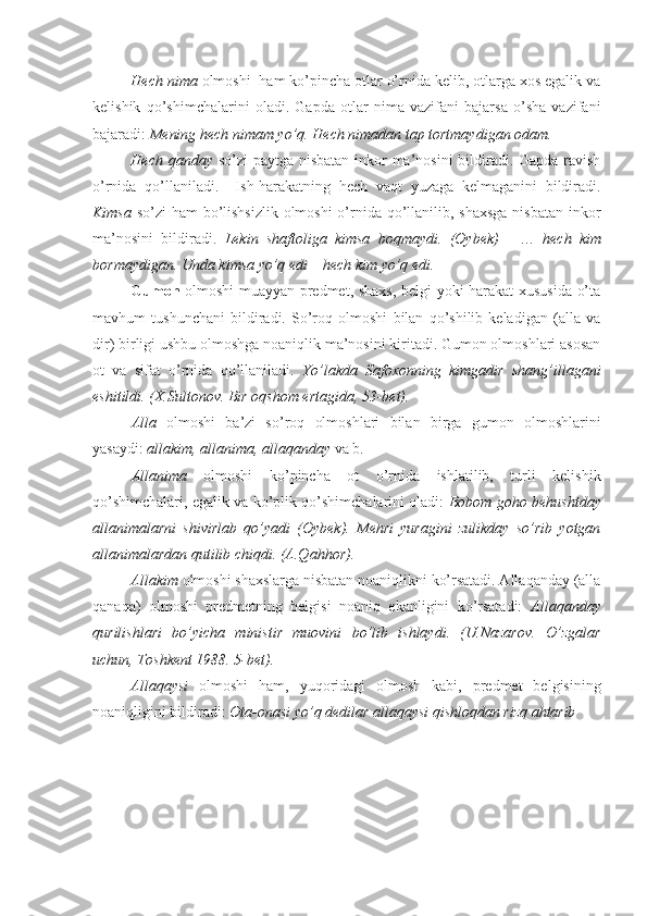 Hech nima  olmoshi  ham ko’pincha otlar o’rnida kelib, otlarga xos egalik va
kelishik   qo’shimchalarini   oladi.   Gapda   otlar   nima   vazifani   bajarsa   o’sha   vazifani
bajaradi:  Mening hech nimam yo’q. Hech nimadan tap tortmaydigan odam.  
Hech qanday   so’zi paytga nisbatan inkor  ma’nosini  bildiradi. Gapda ravish
o’rnida   qo’llaniladi.     Ish-harakatning   hech   vaqt   yuzaga   kelmaganini   bildiradi.
Kimsa   so’zi ham  bo’lishsizlik  olmoshi  o’rnida qo’llanilib, shaxsga  nisbatan  inkor
ma’nosini   bildiradi.   Lekin   shaftoliga   kimsa   boqmaydi.   (Oybek)   -   …   hech   kim
bormaydigan. Unda kimsa yo’q edi – hech kim yo’q edi.
Gumon   olmoshi muayyan predmet, shaxs, belgi yoki harakat xususida o’ta
mavhum   tushunchani   bildiradi.   So’roq   olmoshi   bilan   qo’shilib   keladigan   (alla   va
dir) birligi ushbu olmoshga noaniqlik ma’nosini kiritadi. Gumon olmoshlari asosan
ot   va   sifat   o’rnida   qo’llaniladi.   Yo’lakda   Safoxonning   kimgadir   shang’illagani
eshitildi. (X.Sultonov. Bir oqshom ertagida, 53-bet).
Alla   olmoshi   ba’zi   so’roq   olmoshlari   bilan   birga   gumon   olmoshlarini
yasaydi:  allakim, allanima, allaqanday  va b.
Allanima   olmoshi   ko’pincha   ot   o’rnida   ishlatilib,   turli   kelishik
qo’shimchalari, egalik va ko’plik qo’shimchalarini oladi:   Bobom goho behushtday
allanimalarni   shivirlab   qo’yadi   (Oybek).   Mehri   yuragini   zulikday   so’rib   yotgan
allanimalardan qutilib chiqdi. (A.Qahhor).
Allakim  olmoshi shaxslarga nisbatan noaniqlikni ko’rsatadi. Allaqanday (alla
qanaqa)   olmoshi   predmetning   belgisi   noaniq   ekanligini   ko’rsatadi:   Allaqanday
qurilishlari   bo’yicha   ministir   muovini   bo’lib   ishlaydi.   (U.Nazarov.   O’zgalar
uchun, Toshkent 1988. 5-bet).
Allaqaysi   olmoshi   ham,   yuqoridagi   olmosh   kabi,   predmet   belgisining
noaniqligini bildiradi:  Ota-onasi yo’q dedilar allaqaysi qishloqdan rizq   ahtarib 