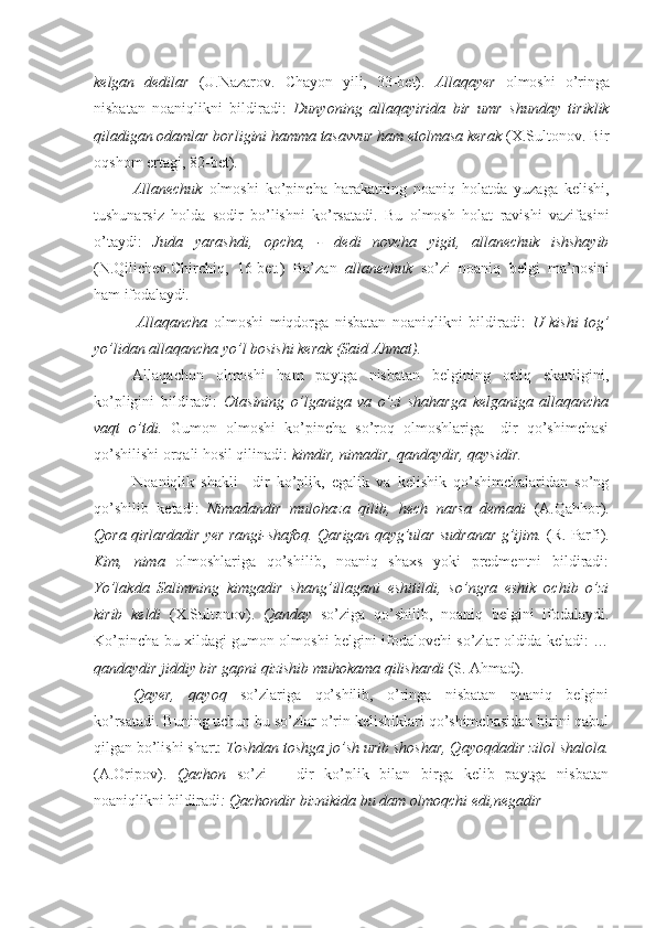 kelgan   dedilar   (U.Nazarov.   Chayon   yili,   33-bet).   Allaqayer   olmoshi   o’ringa
nisbatan   noaniqlikni   bildiradi:   Dunyoning   allaqayirida   bir   umr   shunday   tiriklik
qiladigan odamlar borligini hamma tasavvur ham etolmasa kerak  (X.Sultonov. Bir
oqshom ertagi, 82-bet).
Allanechuk   olmoshi   ko’pincha   harakatning   noaniq   holatda   yuzaga   kelishi,
tushunarsiz   holda   sodir   bo’lishni   ko’rsatadi.   Bu   olmosh   holat   ravishi   vazifasini
o’taydi:   Juda   yarashdi,   opcha,   -   dedi   novcha   yigit,   allanechuk   ishshayib
(N.Qilichev.Chirchiq,   16-bet.)   Ba’zan   allanechuk   so’zi   noaniq   belgi   ma’nosini
ham  ifodalaydi.
Allaqancha   olmoshi   miqdorga   nisbatan   noaniqlikni   bildiradi:   U   kishi   tog’
yo’lidan allaqancha yo’l bosishi kerak (Said Ahmat).
Allaqachon   olmoshi   ham   paytga   nisbatan   belgining   ortiq   ekanligini,
ko’pligini   bildiradi:   Otasining   o’lganiga   va   o’zi   shaharga   kelganiga   allaqancha
vaqt   o’tdi.   Gumon   olmoshi   ko’pincha   so’roq   olmoshlariga   –dir   qo’shimchasi
qo’shilishi orqali hosil qilinadi:  kimdir, nimadir, qandaydir, qaysidir.
Noaniqlik   shakli   –dir   ko’plik,   egalik   va   kelishik   qo’shimchalaridan   so’ng
qo’shilib   ketadi:   Nimadandir   mulohaza   qilib,   hech   narsa   demadi   (A.Qahhor).
Qora qirlardadir yer rangi-shafoq. Qarigan qayg’ular sudranar g’ijim.  (R. Parfi).
Kim,   nima   olmoshlariga   qo’shilib,   noaniq   shaxs   yoki   predmentni   bildiradi:
Yo’lakda   Salimning   kimgadir   shang’illagani   eshitildi,   so’ngra   eshik   ochib   o’zi
kirib   keldi   (X.Sultonov).   Qanday   so’ziga   qo’shilib,   noaniq   belgini   ifodalaydi.
Ko’pincha bu xildagi gumon olmoshi belgini ifodalovchi so’zlar oldida keladi: …
qandaydir jiddiy bir gapni qizishib muhokama qilishardi  (S. Ahmad).
Qayer,   qayoq   so’zlariga   qo’shilib,   o’ringa   nisbatan   noaniq   belgini
ko’rsatadi. Buning uchun bu so’zlar o’rin kelishiklari qo’shimchasidan birini qabul
qilgan bo’lishi shart:  Toshdan toshga jo’sh urib shoshar, Qayoqdadir zilol shalola.
(A.Oripov).   Qachon   so’zi   –   dir   ko’plik   bilan   birga   kelib   paytga   nisbatan
noaniqlikni bildiradi : Qachondir biznikida bu dam olmoqchi edi, negadir 