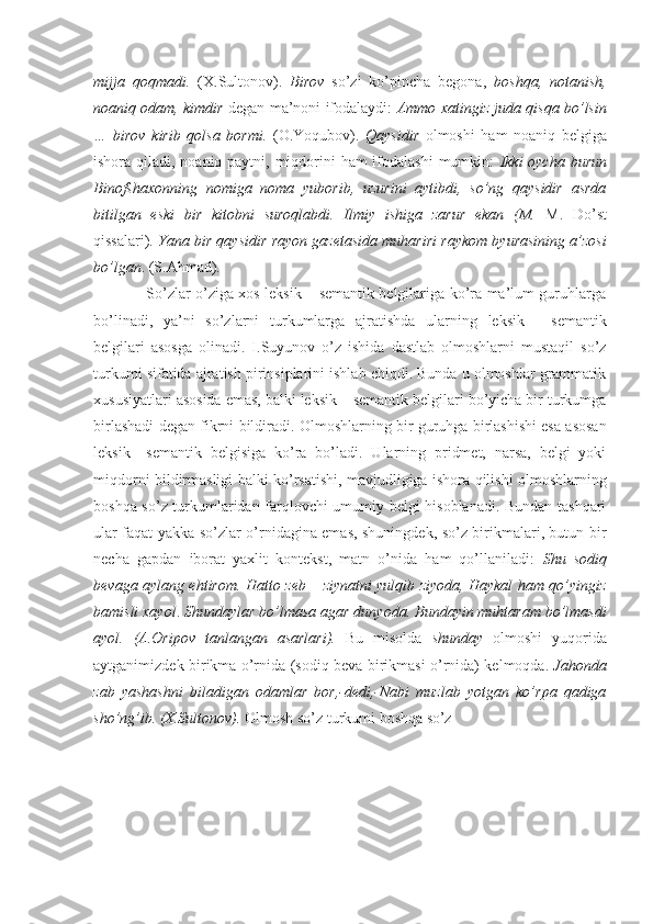 mijja   qoqmadi.   (X.Sultonov).   Birov   so’zi   ko’pincha   begona,   boshqa,   notanish,
noaniq odam, kimdir  degan ma’noni ifodalaydi:   Ammo xatingiz juda qisqa bo’lsin
…   birov   kirib   qolsa   bormi.   (O.Yoqubov).   Qaysidir   olmoshi   ham   noaniq   belgiga
ishora qiladi, noaniq paytni, miqdorini  ham ifodalashi  mumkin:   Ikki oycha burun
Binofshaxonning   nomiga   noma   yuborib,   uzurini   aytibdi,   so’ng   qaysidir   asrda
bitilgan   eski   bir   kitobni   suroqlabdi.   Ilmiy   ishiga   zarur   ekan   (M.   M.   Do’st
qissalari).  Yana bir qaysidir rayon gazetasida muhariri raykom byurasining a’zosi
bo’lgan . (S.Ahmad). 
                     So’zlar o’ziga xos leksik – semantik belgilariga ko’ra ma’lum guruhlarga
bo’linadi,   ya’ni   so’zlarni   turkumlarga   ajratishda   ularning   leksik   -   semantik
belgilari   asosga   olinadi.   I.Suyunov   o’z   ishida   dastlab   olmoshlarni   mustaqil   so’z
turkumi sifatida ajratish pirinsiplarini ishlab chiqdi. Bunda u olmoshlar grammatik
xususiyatlari asosida emas, balki leksik – semantik belgilari bo’yicha bir turkumga
birlashadi degan fikrni bildiradi. Olmoshlarning bir guruhga birlashishi esa asosan
leksik   –semantik   belgisiga   ko’ra   bo’ladi.   Ularning   pridmet,   narsa,   belgi   yoki
miqdorni bildirmasligi balki ko’rsatishi, mavjudligiga ishora qilishi olmoshlarning
boshqa so’z turkumlaridan farqlovchi umumiy belgi hisoblanadi. Bundan tashqari
ular faqat yakka so’zlar o’rnidagina emas, shuningdek, so’z birikmalari, butun bir
necha   gapdan   iborat   yaxlit   kontekst,   matn   o’nida   ham   qo’llaniladi:   Shu   sodiq
bevaga aylang ehtirom. Hatto zeb – ziynatni yulqib ziyoda, Haykal ham qo’yingiz
bamisli xayol .  Shundaylar bo’lmasa agar dunyoda. Bundayin muhtaram bo’lmasdi
ayol.   (A.Oripov   tanlangan   asarlari).   Bu   misolda   shunday   olmoshi   yuqorida
aytganimizdek birikma o’rnida (sodiq beva birikmasi o’rnida) kelmoqda.   Jahonda
zab   yashashni   biladigan   odamlar   bor,-dedi,-Nabi   muzlab   yotgan   ko’rpa   qadiga
sho’ng’ib. (X.Sultonov).  Olmosh so’z turkumi boshqa  so’z 