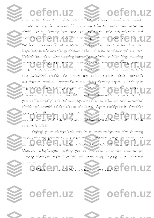 turkumlariga nisbatan son jihatdan ozchilikni tashkil qiladi, biroq qo’llanish  nuqtayi
– nazaridan   eng   faol   sanaladi.   Olmoshlar   ot,   sifat,   son   ravish   kabi   turkumlar
o’rnida   kelib,   ularning   ham   vazifasini   bajaruvchi   so’z   turkumlaridan   biri
hisoblanadi.   Og’zaki   va   yozma   nutqda   keng   qo’llanilib,   xilma-xil   funksional
vazifalarni   bajaradi.   Olmoshlar   asosan   denotativ   ma’noda   ishlatiladi.   Shu   bilan
birga, boshqa so’z tukumlariga nisbatan nofaol bo’lsada,  kognitativ ma’nolar ham
ifodalab   kela   oladi.   Ular   nutqning   ixchamligini   ta’minlash   bilan   birga   nutqning
tejamkor   bo’lishiga   olib   keladi.   Bundan   tashqari   olmoshlar   nutqning   xilma   –
xilligini   shakillantiruvchi   muhim   lisoniy   omillardan   biridir.   Shu   jihatlariga   ko’ra
so’z   turkumlari   orasida   o’z   o’rniga   ega   bo’lib,   alohida   leksik   –semantik
xususiyatlari   mavjud.   Grammatikaga   oid   adabiyotlarning   deyarli   ko’pchiligida
o’tgan asr adabiyotlariga ot, sifat, son kabi o’z turkumlari o’rnida qo’llanuvchi so’z
sifatida olmoshlar e’tirof qilinadi. Ayrim adabiyotlarda ravish o’rnida qo’lanilishi
yoki   qo’llanilmasligi   aniq   ko’rsatilmay,   olmoshlar   ot,   sifat,   son   kabi   turkumlari
o’rnida   qo’llanuvchi   so’zlar   sifatida   ta’riflanadi.   Ayrim   adabiyotlarda   olmoshlar
ravish   so’z   turkumiga   oid   so’zlar   o’rnida   ham   qo’llana   olishi   aytiladi.   Lekin
bularda   ham   ravish   o’rnida   qo’llanuvchi   qachon,   qayerda   kabi   so’zlar   olmoshlar
qatoriga kiritiladi.
Keyingi   yillar   adabiyotlarda   maqola   va   monagrafiyalarda   olmoshlarning
leksik-semantik,   grammatik   xususiyatlari,   imkoniyatlari   kengroq   ochilib,   turli
atamalar   bilan   ham   (“ichi   bo’sh   so’zlar,   ishora   so’zlar”)   atalib   kelinmoqda.
Masalan,   R.Sayfullayev,   B.Mingliyev   va   boshqalar   tomonidan   chop   etilgan
“Hozirgi   o’zbek   adabiy   tili”   kitobida   so’zlar   ma’naviy   belgisiga   ko’ra   uch   turga
bo’linadi:
a) Mustaqil ma’noli so’z (fe’l, ot, sifat, son, ravish,  taqlid); 