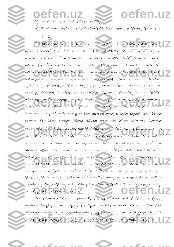 b) Bo’sh-ishora ma’noli so’z  (olmosh);
c) Yordamchi   ma’noli   so’z   (ko’makchi,   bog’lovchi,   yuklama,   ko’makchi
fe’llar).
“Ishoraviylik”   ramzi   bilan   ataluvchi   olmosh   boshqa   leksemalardan   ajralib
turadi. O’zbek tilshunosligida olmoshning doirasi va vazifasi zo’rma-zo’rlik bilan
ancha   chegaralanib   “ot,   sifat,   son   o’rnida   qo’llanuvchi   so’z”   sifatida   o’ta   tor
tushunilgan.   Vaholanki,   bu   bilan   olmoshning   nafaqat   ot,   sifat,   son,   balki   fe’l,
ravish,   taqlid,   undov,   gap   va   hatto   matnni   almashtira   olish,   ularga   ishora   etish
xususiyatlari hisobga olinmagan. Darslikda yuqoridagi fikrlar isbotlanib, men, sen,
u, biz, siz, ular shaxsga;  kim, nima, bu, ana, mana bu kabi  olmoshlar predmetga;
qanday,   shunday,   bunday   kabilar   belgiga;   buncha,   shuncha,   qancha   kabilar
miqdorga;   qachon   paytga;   qayer   o’ringa;   shunday   bo’lmoq,   qanday   qilmoq   kabi
harakat-holatga   ishora   qilishi   aytiladi.   Hech   bir   so’zni   almashtirmasdan   kelishi
ham   misollar   yordamida   berilgan:   Kim   mehnat   qilsa,   u   rohat   topadi.   Men   kecha
keldim.   Sen   buni   bilasan.   Nima   qilsam   ham   men   o’zim   bilaman.   Hamma
mehmonlar   biznikida.   Barcha   mushkulotlar   oson   bo’ldi   kabi   gaplarda   kishilik
belgilash,   o’zlik   olmoshi   hech   bir   so’zni   almashtirmagan.   Fikrlardan   ko’rinadiki,
olmosh   hamma   vaqt   ham   qandaydir   bir   so’zni   almashtirib   uning   o’rnida
kelavermaydi.   Bu   holat   ham   olmoshlarning   o’ziga   xos   leksik-semantik
xususiyatlarini   ifodalaydi.   Shu   o’rinda   yana   bir   narsani   aytib   o’tish   kerakki,   arab
tilshunosligida   olmosh   alohida   so’z   turkumida   berilmagan,   balki   har   bir   so’z
turkumi   ichida   “yashirin   ma’noli   so’z”   sifatida   alohida   guruhlarga   ajratilgan.
Masalan, kitob, daftar   - aniq ma’noli ot bo’lsa, men, sen, kim yashirin ma’noli ot
(zamin   ot)   dir.   Yoki   oq,   qizil,   chiroyli   ma’lum   ma’noli   sifat   hisoblansa,   bunday,
shunday, kabilar “zamin sifat”dir.
Olmoshlarning   leksik   –   semantik   xususiyatlaridan   biri   shuki,   ular   shaxs,
predmet,   belgi   yoki   miqdorga   xos   bo’lgan   umumiy   ma’noni   anglatadi.   Olmoshni
bildiruvchi ma’no nutq jarayonida aniq yuzaga chiqadi. Ular o’zlari almashtiruvchi
so’zlar kabi morfologik jihatdan o’zgaradi. Olmoshlarda umumiylik juda kuchli 