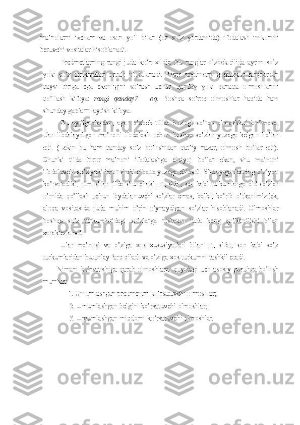 ma’nolarni   ixcham   va   oson   yo’l   bilan   (oz   so’z   yordamida)   ifodalash   imkonini
beruvchi vositalar hisoblanadi. 
Predmetlarning   rangi   juda   ko’p   xildir.   Bu   ranglar   o’zbek   tilida   ayrim   so’z
yoki   so’z   birikmalari   orqali   ifodalanadi.   Biror   predmetning   mazkur   ranglardan
qaysi   biriga   ega   ekenligini   so’rash   uchun   qanday   yoki   qanaqa   olmoshlarini
qo’llash   kifoya:   rangi   qanday?   –   oq.   Boshqa   so’roq   olmoshlar   haqida   ham
shunday gaplarni aytish kifoya.
Bu   aytilganlardan,   agar   o’zbek   tilida   hozirgi   so’roq   olmoshlari   bo’lmasa,
ular   ifodalaydigan   ma’noni   ifodalash   uchun   boshqa   so’zlar   yuzaga   kelgan   bo’lar
edi.   (Lekin   bu   ham   qanday   so’z   bo’lishidan   qat’iy   nazar,   olmosh   bo’lar   edi).
Chunki   tilda   biror   ma’noni   ifodalashga   ehtiyoj   bo’lar   ekan,   shu   ma’noni
ifodalovchi so’z yoki biror shakl albatta yuzaga chiqadi. Shu aytganlarning o’ziyoq
ko’rsatadiki, olmoshlar tilda shunchaki, ot, sifat, son kabi turkumlarga oid so’zlar
o’rnida   qo’llash   uchun   foydalanuvchi   so’zlar   emas,   balki,   ko’rib   o’tkanimizdek,
aloqa   vositasida   juda   muhim   o’rin   o’ynaydigan   so’zlar   hisoblanadi.   Olmoshlar
boshqa   so’z   turkumlaridagi   so’zlarga   nisbatan   juda   keng   qo’llanilishi   bilan
xarakterlanadi.
Ular   ma’nosi   va   o’ziga   xos   xususiyatlari   bilan   ot,   sifat,   son   kabi   so’z
turkumlaridan butunlay farq qiladi va o’ziga xos turkumni tashkil etadi.
Nimani ko’rsatishiga  qarab olmoshlarni quyidagi uch asosiy  guruhga bo’lish
mumkin:
1. Umumlashgan predmentni ko’rsatuvchi olmoshlar;
2. Umumlashgan belgini ko’rsatuvchi  olmoshlar;
3. Umumlashgan miqdorni ko’rsatuvchi  olmoshlar. 