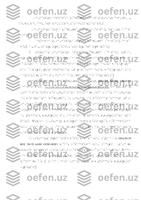                          Umumlashgan predmentni ko’rsatuvchi olmoshlar guruhiga men, sen, u,
biz, siz, kim, nima, hech kim, allakim, allanimadir kabilar kiradi. 
              Umumlashgan belgini ko’rsatuvchi olmoshlar o’z ichida ikki turga bo’lish
mumkin:
1. Predmentning umumlashgan belgisini ko’rsatuvchi olmoshlar (olmosh-
sifat): Bu, shu, qanday, qaysi, ba’zi, allaqanday, hech qaysi kabilar;
2. Harakatning   umumlashgan   belgisini   ko’rsatuvchi   olmoshlar;   qachon,
qayoqda kabilar. (Uchinchidan, qay olmoshi predmentning belgisi haqida so’roqni
ifodalagan hollarda, har vaqt predmentning belgisini qaysi jihatdan so’ralayotgani
aniq   ifodalaydi,   yangi   predmetning   tusi   yoki   hajmi   haqida   so’ralayotgani   aniq
ifodalanadi va doimo shu ma’noni ifodalovchi so’z bilan birga keladi.)
Umumlashgan   miqdorni   ko’rsatuvchi   olmoshlarga   qancha,   necha,   shuncha
olmoshlar kiradi.    Olmoshlar o’ziga xos grammatikxususiyatlarga  ham ega. Aslida
ularni boshqa barcha so’z turkumlaridan farqlarini va ularni alohida bir turkumga
oid   so’z   ekanligini   ko’rsatuvchi,   bu   turkumga   oid   so’zlarning   hammasi   uchun
umumiy bo’lgan grammatik belgi yo’q. Lekin olmoshlarning ayrim turlari yoki shu
turdagi bir yoki ba’zi olmoshlar o’zlariga xos ayrim grammatik xususiyatlarga ega.
Bu   grammatik   xususiyatlar   shu   olmoshlarning   semantik   xususiyatlaridan   kelib
chiqadi. Masalan: ot turkumiga xos deyarli barcha so’zlar egalik qo’shimchalarini
qabul   qilgani   holda,   ot   o’rnida   keluvchi   men,   sen,   biz,   siz   olmoshlari   egalik
qo’shimchalarini qabul qilmaydi.
Ot turkumidagi deyarli barcha so’zlar ko’plikni qabul qilgan holda  men,hech
kim,   hech   nima   olmoshlari   ko‘plik   qo’shimchasini   qabul   qilmaydi.   Tushum   va
qaratqich kelishiklari otlarda tushub qolishi, belgisiz qo’llanilishi mumkun. Ammo
olmoshlarda   tushib   qolmaydi,   daraxt   bargi,   mening   uyim,   tush   ko’rdim,   uni
ko’rdim   va   h.k.   (Har   bir   olmosh   turning   o’ziga   xos   grammatik   xususiyatlari
quyidagilar). 