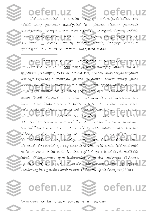 Kishilik   olmoshlari   ot   o’rnida   kelib,   otning   so’rog’iga   javob   bo’ladi.   Shu
sababli   uning   grammatik   xususiyatlari   ko’p   jihatdan   otlarning   grammatik
xususiyatlariga o’xshaydi. Ular otlar kabi turlanadi. Turlanganda ularning tarkibida
fonetik o’zgarish yuz beradi, men+ ni = meni, sen+ning=sening. Tovush tushushi
yuz   beradi.   U   kishilik   olmoshiga   jo’nalish,   chiqish,   o’rin-payt   kishiliklari
qo’shilganda bitta “n” tovushi orttiriladi:  unga, unda, undan .
Kishilik   olmoshlari   otlar   kabi   gapning   bosh   bo’laklari,   ikkinchi   darajali
bo’laklari   vazifasida   keladi.   Men   dunyoga   kelgan   kundayoq   Vatanim   deb   seni
uyg’ondim. (H.Olimjon, 10 tomlik, birinchi tom, 217-bet).   Xudo bergan bu jannat
bag’riga   to’yib-to’yib   qolmagan   gumroh   mendirman.   Menda   qanday   gunoh
bo’lsin.   Bir   bezavon   jonivorman   (S.Ahmad).     Hammayoqda   shodiyona,   o’yin-
kulgu,   faqat   mening   ichimga   chiroq   yoqsa,   yorimaydi.   (U.Nazarov.   O’zgalar
uchun, 13-bet).    Ko’rsatish  olmoshlaridan bu, shu,  u, o’sha,  ushbu, ana  bu, mana
bu   olmoshlari   otlarga   xos   ko’plik   egalik,   kelishik   qo’shimchalarini   qabul   qiladi:
bular,   shularga,   o’shalarni,   buning,   uni,   bulardan,   shunda   kabi.   Bu   olmoshlarga
jo’nalish,   chiqish,   o’rin-payt   kelishik   qo’shimchalarini   qabul   qilganda   ham   shu
kishilik qo’shimchalaridan oldin bir “n” tovushi orttiriladi. Bunga, bunda, bundan,
shunga. 7
  “Bu,   shu,   u,   o’sha   olmoshlari   sifat   va   ravish   yasovchi   –dek,   -cha   kabi
affekslar   bilan   ham   qo’llanadi.   Bunday   hollarda   ham   qo’llanuvchi   affeks   oldidan
bir   “n”   orttiriladi:   bunday,   shunday,   unday,   uncha,   shuncha,   o’shancha   kabi.
Ko’rsatish   olmoshlarining   asosiy   sintaktik   vazifasi   xuddi   sifatlar   kabi   aniqlovchi
va   kesim   vazifasida   kelishidir.   Masalan,   quyidagi   gaplarda   aniqlovchi   vazifasida
keladi:   O’sha   suvratni   qora   kunlarimdan   xotira   deb   saqlayman.   (S.Ahmad
Qorako’z   majnun,   87-bet).   O’shanday   suhbatlarning   birida   gap   aylanib
Fuzuliyning bitta g’azaliga borib qadaldi . (S.Ahmad. Qorako’z majnun,13-bet).
7
Суяров И. Ҳозирги замон ўзбек тилида олмошлар. Фил. фан.ном.дисс.–Т:1965,140- бет 