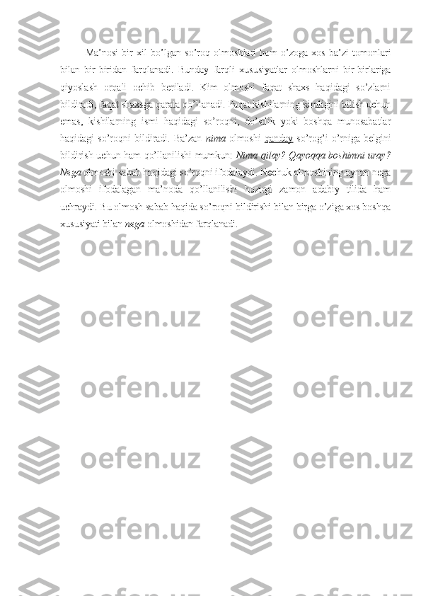 Ma’nosi   bir   xil   bo’lgan   so’roq   olmoshlari   ham   o’zoga   xos   ba’zi   tomonlari
bilan   bir-biridan   farqlanadi.   Bunday   farqli   xususiyatlar   olmoshlarni   bir-birlariga
qiyoslash   orqali   ochib   beriladi.   Kim   olmoshi   faqat   shaxs   haqidagi   so’zlarni
bildiradi, faqat shaxsga qarata qo’llanadi. Faqat kishilarning kimligini bilish uchun
emas,   kishilarning   ismi   haqidagi   so’roqni,   do’stlik   yoki   boshqa   munosabatlar
haqidagi   so’roqni   bildiradi.  Ba’zan   nima   olmoshi   qanday   so’rog’i   o’rniga  belgini
bildirish uchun ham qo’llanilishi mumkun:   Nima qilay? Qayoqqa boshimni uray?
Nega  olmoshi sabab haqidagi so’roqni ifodalaydi. Nechuk olmoshining aynan nega
olmoshi   ifodalagan   ma’noda   qo’llanilishi   hozirgi   zamon   adabiy   tilida   ham
uchraydi. Bu olmosh sabab haqida so’roqni bildirishi bilan birga o’ziga xos boshqa
xususiyati bilan  nega  olmoshidan farqlanadi. 