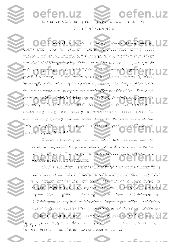 So‘zlashuv nutqi, rasmiy va ilmiy uslublarda olmoshlarning
qo‘llanilish xususiyatlari.
                      O’ z b e k   tili   stilis t ikas i ni n g   na z a ri y   m a sala l a r iga   ba g‘ ishl a ngan
k u z atishlarda   funksional   uslub la r   masala s i   h am   tad q iq o t ch ila r nin g   di q qat
m a r ka z i d a   b o’l g an .  
N afa q at o’ z b e k   tilsh u nosligi ,   bal k i   k o’ pchil i k ti l sh u noslikla r
h am   a kad .   V .V . V i no g rad ov ning   til n in g   u ch   m u h im   va z ifas i -al o q a ,   x a b ar ,   t a ’ s ir
et i sh   x u s u siyatlarig a   as o sla n ilad i. 8
  “ Kishil a r   o’ z   ijt i m o iy   fa o liyatlar i da ,   –d e b
yo z adi   S. Ka rim o v,–     til d a g i   b a r cha   v o s itala r dan :   f o n e tik,   g ram m atik,   l e ksik ,
f r a z e o l og ik   birl i kl a rd a n   f o ydal a nganl a ri d a ,   a vval o ,   o’ z   e h ti yo jlarid a n   k e lib
ch i q ib   n u tq   mavz u siga,   v a z iyat g a   q a ra b   tanlay d ila r   v a   i shlata d ila r .   T ilimizdagi
v o sita l a r ning   b ir n e chalab ko’ r in i shl a r g a  e g a  bo’ l ish i , sin o n imik rang -b a r anglik
sh u nday   y o’l   t u tish g a   imk o n   b e ra d i .   M an a   sh u   tanl a sh   n u tq   j a ra yo ni d a   til
bir l ikl a r i ning   o’ z ig a   xo s,   u sl u biy   ch e g a r alan i shl a r i ni   t aq ozo   qila d i.   T il
el e m e nt l arinin g   ijtim o iy   mu h itda   tanlab   ishlatil i sh i   v a   u larn i   tilsh u noslikd a
ilmiy -   amali y   ta h lil   q ilish   z ar u rati   stil i st i ka d a   yan g i   so h ani–f u nksi o nal
stilis t ikan i  v u j u d g a k e ltirdi ” . 9
O’ z b e k   tilsh u nosligida   FU   la r n i   tasni f   e t ish   b or a s id a   t u rli   x il
q a r ashl a r   m a vj u d   bo’l i shig a   q a r amas d a n ,   hoz ir d a   S U ,   R U ,   I U ,   P U   va   BU
l a rn i ng   mavj u d l igi   e ’tir o f   etil g an   h am d a   sti l ist i k   tadq i q o tlar d a   as o s a n   an a
sh u  tas ni f g a amal qilib k e linmoqd a .
SN ti l  v o s ital a ri d a n  f o yda l an i shdag i  e r kinlig i  b ilan   kit o biy n u tqdan jid d iy
f a rq   q iladi.   U shb u     n u tq   til   mat e rialig a   k o’ r a   a d abi y ,   d ial e ktal,   “ o ddiy   n u tq ”
yo ki   q o r i sh i q   k o’ r in i shl a rig   h am   e g a   b o’lishi   m u mkinligi  
u ning   o’ z ig a   xo s
b o’l g a n   lin g v o stilis t ik   x u s u siyatlari   to’ g‘ r i sid a   m u lo h a z a   yurit i shd a
qi y in ch ilik l a r   t u g‘ diradi .   Sh u ning   u ch u n   h am   B . O’r inb oy e v   v a
D. O’r inb oy e val a r   q u yidagi   m u lo h a z alar i ni   b a yo n   et g an   e d il a r :   “ So’ z lash u v
n u tqini   f u nksi o nal   u sl u blar   bil a n   t e nglasht i r i sh   v a   u ni   f u nksi o nal   u sl u blardan
b i ri   d e b   bil i sh   u shb u   sist e mani   r a smiy   u sl u b   va   p u b l itsistik   u sl u blar   bilan   b ir
8
 Қўнғуров Р., Каримов С., Қурбонов Т. Ўзбек тилининг функционал стиллари. – Самарқанд: СамДУ нашри,  
1984. –Б.12-16.  
9
  Каримов С. Ўзбек тилининг бадиий услуби. – Самарқанд: Зарафшон, 1992. –Б.7 