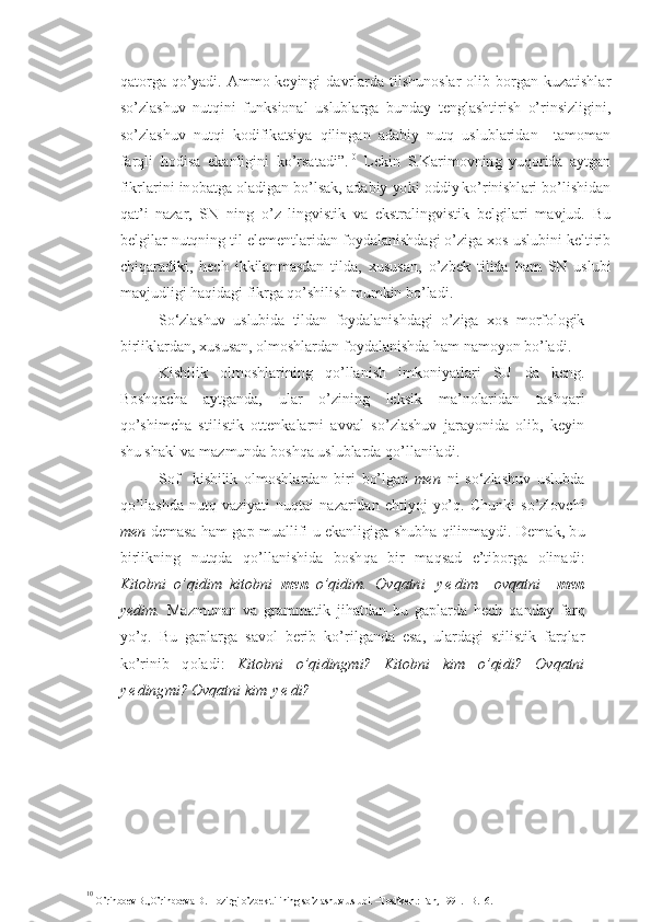 q at o r g a q o’ yadi .   A mm o   k e yingi  d a vrl a r d a tilsh u noslar   o lib b o r g an k u z atishla r
so’ z l a sh u v   n u tqini   f u nksi o nal   u sl u b l ar g a   b u nday   t e nglashtir i sh   o’ r in s izligini ,
so’ z l a sh u v   n u tqi   ko difik atsiya   qilin g a n   ad a bi y   n u tq   u sl u blarid a n     tam o man
f a rqli   ho d isa   e k anligi n i   k o’ rsa t adi ” . 10
  L e kin   S. Ka rim o v n in g   yu q or id a   a yt g a n
fikrl a r i n i  in o bat g a  o ladig a n bo’ls a k , a d ab i y  yo k i   o dd i y  
ko’r in ishl a r i  b o’lishida n
qa t ’ i   na z a r ,   SN   ning   o’ z   lin gv ist i k   v a   e kst r a l in g v i stik   b e l g ilari   m avj u d.   B u
b e l g ilar n u tqnin g  til el e m e nt l ari d a n  f o ydala n ish d a g i  o’ z ig a  xo s  u sl u bini k e ltirib
ch i q a r ad i ki,   h e ch   ikkilan m asd a n   tild a ,   x u s u san,   o’ z b e k   ti l id a   h a m   S N   u sl u bi
mav j u dligi  h a q ida g i  f i kr g a  q o’ sh ilish m u mkin  b o’lad i .
S o‘zlashuv   uslubi d a   tilda n   f o ydal a n i shda g i   o’z iga   xo s   m o rf o l og ik
birl i kl a rda n ,  x u s u san,  o lm o shlard a n f o ydalan i sh d a  h am nam o yo n bo’lad i .
K i shil i k   o lm o shlar i ning   q o’llan i sh   i m k o niyat l a ri   S U   da   k e ng.
Bo shq a cha   ayt g an d a,   u lar   o’ z i nin g   l e ksik   m a ’ nolari d an   t ashq a r i
q o’ shi m ch a   stil i st i k   o tt e nkala r n i   a v v al   so’ z l a sh u v   j a ra yo ni d a   o lib ,   k e yin
sh u  shakl  v a ma z m u nda b o shqa  u sl u blarda qo’ll a nilad i .
S o f     kishilik   olmoshlar d a n   b i r i   bo’l g an   m e n   n i   so‘zlashuv   uslub d a
qo’ll a shd a   n u tq   va z iyat i   n u qtai   n a z a r id a n   e h ti yo j   y o’ q.   Ch u nki   s o’ z l o vch i
men   d e mas a   h am   g ap m u allifi   u  ekanligi g a   sh u bha qil i nmay d i .   D e ma k , b u
birl i kn i ng   n u tqda   qo’lla n ishi d a   b o sh q a   b i r   m a q sa d   e ’tib o r g a   o linadi :
K i t ob n i   o’qi d i m – ki t o bni   me n   o’q i dim .   Ovqatn i   y e d i m–   ovqat n i     me n
yedim .   Ma z m u nan   v a   gr ammatik   ji h at d a n   b u   g apl a rd a   h e ch   qan d a y   f a r q
y o’ q .   B u   g apl a r g a   s a v o l   b e rib   ko’ r il g and a   e s a ,   u lardag i   stilist i k   f a rqla r
ko’ ri n ib   q o la d i :   Ki t ob n i   o’qi d ing m i ?   Ki t ob n i   kim   o’qi d i ?   Ov q atni
y e d ing m i ?  O v qatni  k i m   y e d i ?
10
 
O’r in b o e v B. , O’ r in bo e va  D .  H o z i rg i  o’zb e k  t i l inin g  s o’zlash u v  u s l u b i . –T o sh k e n t: Fa n,  199 1 . –B. 1 6. 