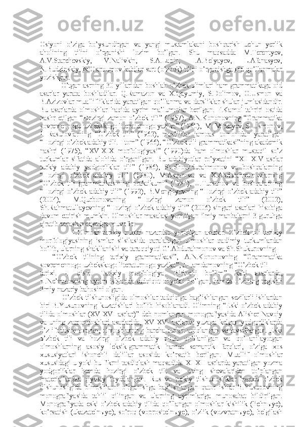 Osiyoni   o’ziga   bo’ysundirgan   va   yangi   mustamlakani   boshqarish   uchun   yerlik
aholining   tilini   o’rganishi   lozim   bo’lgan.   Shu   maqsadda   M.Terentyev,
A.V.Starchevskiy,   V.Nalivkin,   S.A.Lapin,   I.A.Belyayev,   L.Afanasyev,
N.Budzinskiy,   N.Ostroumov kabilar sart (o’zbek) tilini o’rganishga oid qo’llanmalar
yozishgan.
                  O’tgan asrning 30-yillaridan boshlab o’zbek olimlari ham grammatikaga oid
asarlar   yarata   boshladilar.   Q.Ramazon   va   X.Qayumiy,   S.Dolimov,   O.Usmon   va
B.Azizovlar muallifliklarida yaratilgan qo’llanma va darsliklar shular   jumlasidandir.
Bu   asarlarda   olmoshlar   haqida   ayrim   ma’lumotlar   berilgan.   F.Kamol   tahriri   ostida
nashr   etilgan   “ Hozirgi   zamon   o’zbek   tili ”   (1957),   A.N.Kononovning   “ Grammatika
sovremennogo uzbekskogo literaturnogo yazika ”  (1960),    M. Mirzayev, S. Usmonov,
I.   Rasulovlarning   “ O’zbek   tili ”   (1962),   mualliflar   jamoasi   tomonidan   yaratilgan
“ Hozirgi o’zbek adabiy tili. I tom ”  (1966),  “ O’zbek tili   grammatikasi ” ning   akademik
nashri   (1975),   “ XV-XIX   morfologiyasi ”   (1990)da   ham   olmoshlar   mustaqil   so’z
turkumlar   sifatida   alohida   o’rganilgan.   Bu   adabiyotlar   ro’yxatini   “ XII-XIV   asrlar
turkiy   adabiy   yodgorliklar   tili ”   (1986),   Sh.Shoabdurahmonov   va   boshqalarning
“ Hozirgi   o’zbek   adabiy   tili ”   (1980),   M.Asqarova   va   X.Abdurahmonovlarning
“ O’zbek   tili   grammatikasining   praktikumi ”   (1981),   U.Tursunov   va   boshqalarning
“ Hozirgi   o’zbek   adabiy   tili ”   (1992),   B.Mengliyevning   “ Hozirgi   o’zbek   adabiy   tili ”
(2004),   M.Qurbonovaning   “ Hozirgi   zamon   o’zbek   tili ”   (2002),
Sh.Rahmatullayevning   “ Hozirgi   o’zbek   adabiy   tili ”   (2006)   singari   asarlari   hisobiga
davom  ettirish  mumkin.   Olmoshlar  masalasi  yoritilgan  ilmiy manbalarni   3 guruhga
ajratib qarash   maqsadga muvofiq:
                    1. Olmosh   tarixiy   nuqtai   nazardan   yoritilgan   asarlar.   O’zbek   tili   tarixiy
morfologiyasining   ismlar   silsilasida   qaraladigan   olmoshlar   qadimiy   turkumlardan
bo’lib, ularning shakllanishi va taraqqiyoti G ‘ .Abdurahmonov va Sh.Shukurovning
    “ O’zbek   tilining   tarixiy   grammatikasi ” ,   A.N.Kononovning   “ Grammatika
sovremennogo uzbekskogo literaturnogo yazika ” , J.Hamdamovning  “ O’zbek tili
tarixi.   II   qism.   Tarixiy   morfologiya.   Birinchi   bo’lim ”   kabi   asarlarda,
H.Ne’matovning   ayrim   ishlarida   tadqiqot   obyekti   bo’lgan ,   hamda   o’zining   tegishli
ilmiy-nazariy   bahosini olgan.
                  O’zbek tilshunosligida olmoshlar  tadqiqiga bag’ishlangan sezilarli  ishlardan
biri   B.Yusupovning   kuzatishlari   bo’lib   hisoblanadi.   Olimning   “ Eski   o’zbek   adabiy
tilida   olmoshlar  (XV-XVI  asrlar) ”   deb nomlangan monografiyasida  Alisher  Navoiy
va   uning   zamondoshlari   asarlarida,   XV-XVI   asrlarda   yuzaga   kelgan   yodgorliklarda
o’z   ifodasini   topgan ,   olmoshlarning   barcha   turlari   aniqlangan   va   tavsiflangan.   Eski
o’zbek   tili   va   hozirgi   o’zbek   adabiy   tilida   qo’llanilgan   va   qo’llanilayotgan
olmoshlarning   asosiy   leksik-grammatik   hamda   semantik   farqlari,   o’ziga   xos
xususiyatlari   ishonchli   dalillar   asosida   ko’rsatib   berilgan.   Muallif   olmoshlar
xususidagi   u  yoki   bu  fikrni   tasdiqlash   maqsadida   XI-XII   asrlarda  yaratilgan  yozma
yodgorliklar   hamda   hozirgi   o’zbek   tili   va   uning   shevalaridan   to’plangan
materiallardan   qiyosiy   foydalangan.   Rus   va   turkiy   tilshunosliklar   hamda   o’zbek
tilshunosligida   olmoshlarni   o’rganishga   bag’ishlangan   qator   ishlar   B.Yusupovning
monografiyasida   tahlil   qilingan   va   ularning   ayrimlariga   munosabat   bildirilgan.
Monografiyada   eski   o’zbek   adabiy   tilida   qo’llangan   olmoshlar   kishilik   (lichnыye),
ko’rsatish   (ukazatelnыye),   so’roq   (voprositelnыye),   o’zlik   (vozvratnыye),   belgilash 