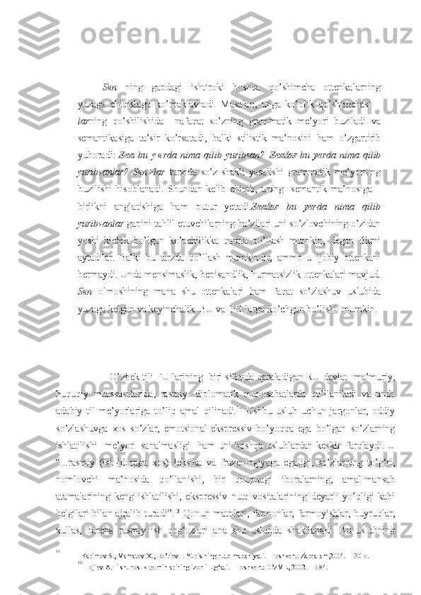 Sen   nin g   g ap d a g i   i sht i r ok i   b o sh q a   q o’ sh imch a   o tt e nkal a rn i ng
yu z a g a   ch i q i shiga   ko’m a kl a sha d i.   M as alan,   u nga   k o’ plik   q o’ sh imch a si   –
l a r ning   q o’ sh ilishid a     naf a qa t   s o’ z n i ng   g ram m atik   m e ’ yo r i   b u z iladi   v a
s e manti k asig a   t a ’s i r   k o’ rsa t adi ,   balk i   stil i st i k   m a ’no s in i   h am   o’ zg art i rib
yub o ra d i :   Sen   bu   y e r d a ni m a qi l ib   yu r ib s a n ?– Sen l ar   b u   ye r d a   n i m a   qi l i b
yu r i b s anl ar ?   Se n +la r   t ar z i d a   so’ z   sh akl i   ya sal i sh i   g rammat i k   m e ’ yo rn i ng
b u z ilishi   h is o b l ana d i.   Sh u ndan   k e lib   chiqib ,   u ning     s e mantik   ma’no s iga   –
b irl i kni   anglat i shiga   h am   p u t u r   yetadi. Sen la r   b u   ye r d a   n i ma   q il i b
yu ri b s a nlar  g a p ini   t ahlil et u vchilar n in g  ba’ z il a r i  u ni so’ z l o vch i nin g  o’ z i d an
yo sh i   k i ch i k   bo’l g a n   ko’pchil i k k a   q a rat a   qo’ll a sh   m u mkin ,   d e g an   f i k r ni
ayt a dil a r .   B alki   b u   tar z d a   qo’ll a sh   m u mkind i r ,   amm o   u   i j o biy   o tt e nka n i
b e r m ayd i .  U n d a m e nsimasl i k, b e p i sa n d l ik,  h u rmatsizlik  o tt e nkal a r i  mavj u d.
S en   o lm o shinin g   m an a   sh u   o tt e nkalar i   h am   f a q at   so‘zlashuv   uslubi d a
yu z a g a  k e l g an  v a  k e yin ch al i k   BU v a  P U  l a r g a k o’ ch g an bo’lishi  m u mkin.
                           O’ z b e k tili F U  l a r i nin g   b i r i  s ifatid a  q a r aladi g an R U  d a vlat-   ma’m u riy,
h u q u qiy   m u assa sa lari d a,   rasm i y-   dipl o mat i k   m u nosabat l a rda   qo’ll a nila d i   v a   u nda
a d ab i y   til   m e ’ yo rla r iga   to’ l i q   amal   qil i nad i. 11
  U shb u   u sl u b   u ch u n   jar go nl a r ,   o ddi y
so’ z l a sh u v g a   xo s   so’ z l a r ,   em otsio n al-e k s p r e ss i v   bo’ yo q q a   e g a   b o’l g a n   s o’ z la r ning
ishlatil i shi     m e ’ yo r     s a nalmasligi     h am   u ni   b o shqa   u sl u b l ardan   k es ki n   fa r qlayd i .   U
“ .. . r a smiy   ( ish-id o r a g a   xo s)   l e ks i k a   v a   f ra z e o l og iya g a   e g aligi,   so’ z l a rn i ng   to’ g‘ ri ,
noml o vchi   m a’n o sid a   q o’llan i sh i ,   b ir   q o lipdag i   ib o ral a r n in g ,   am a l-mansa b
ata m ala r in i ng   k e ng   ishlatil i sh i ,   e k s p r e ss i v   n u tq   v o s itala r in i ng   d e ya rli   y o’ qlig i   k ab i
b e l g ilari  bil a n aj r alib t u rad i ” . 12
  Q o n u n matnl a r i , f a rm o nl a r ,   farm o y i shl a r, b u yr u qlar ,
x u llas,   barcha   r a smi y   i sh   q og‘oz lari   a n a   sh u   u sl u bda   shakllana d i.   B u   u sl u bning
11
            
Kar i m o v  S . ,  M a mat o v  X . ,  Bo’r i e v  I .  Yur i s t nin g n u t q  m a da ni yat i . –T o sh k e n t: Zar q a l a m ,200 4 .  – 13 0  b .
12
 
H o j i e v A.T i lsh u no s l ik  t e rm in lar inin g  i z o hl i  l u g‘ati.  –  T o sh k e n t: O’z M E ,  2 0 02 .  – B .8 4 . 