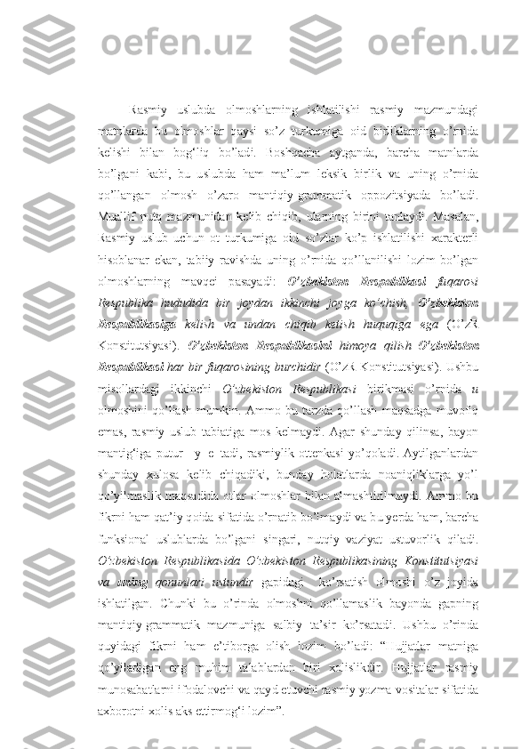 R asmiy   uslub da   o lm o shlarn i ng   ish l atilishi   r a smiy   m a z m u nda g i
matnlar d a   b u   o lm o shla r   q a y s i   s o’ z   t u rk u miga   o id   b irl i kl a rn i ng   o’ r ni d a
k e lish i   bila n   bo g‘l iq   b o’lad i .   Bo shq a cha   ayt g a nda ,   b a r ch a   matnlar d a
bo’l g a ni   k ab i ,   b u   u sl u bda   h am   ma’l u m   l e ksik   b irl i k   v a   u ning   o’rn i da
qo’ll a ngan   o lm o sh   o’ z a r o   mant i q i y- g rammat i k   o pp oz itsiyad a   b o’la d i .
M u allif   n u tq   ma z m u nida n   k e lib   chiqi b ,   u larnin g   b i ri n i   t a nlay d i.   M a s a lan,
R asmiy   uslub   u ch u n   o t   t u rk u miga   o id   so’ z l a r   ko’ p   i shlatil i sh i   x a r a k t e rli
h is o b l a n a r   e k an ,   t abi i y   r a v i shda   u ning   o’ rni d a   q o’llani l ishi   l oz im   bo’l g an
o lm o shl a rn i ng   mavq e i   p as a yadi :   O’z b ek i s to n   R e spublik a si   fu q a r o s i
R e s pub l i k a   hu d udida   b ir   j o ydan   ikki n ch i   j o y g a   ko’ ch i sh ,   O’z b e ki s t o n
Respubli k as i ga   kel i sh   v a   un d a n   chi q i b   ket i sh   huqu q i g a   e g a   ( O’ z R
Konstitutsiyasi ) .   O’z b eki s t o n   R espubli k asini   h i moya   q il i sh– O’z b eki s t o n
R e spublik a si   h a r   b i r f uq ar o s ining b u r ch i d i r   ( O’z R Konstitutsiyasi ) .   U shb u
mis o llardag i   i k ki n ch i   O’z b ek i sto n   Re s p u bli k a s i   b irikm a s i   o’ r nid a   u
o lm o shini   q o’lla sh   m u mkin.   A mmo   b u   tar z da   q o’llash   m a q sad g a   m u v o fiq
emas ,   r asmiy   uslub   ta b iatig a   m o s   k e lmaydi .   A g ar   sh u nday   qil i n s a,   ba yo n
m antig‘ig a   p u t u r   y e tadi ,   r a smiyl i k   o tt e nkasi   y o’ q o lad i .   A ytil g anlardan
sh u nday   xu l o sa   k e lib   ch iq ad i ki ,   b u nday   ho latlar d a   noa n iql i kl a r g a   yo’ l
q o’yilm a sl i k   maq s adi d a   o tla r   o lm o shla r   bi l an   almasht i rilm a yd i .   A mm o   b u
fik r n i  h am qa t ’i y  q o id a  si f atid a  o’ r n ati b  bo’lm a yd i  v a b u  yerd a  h am ,  barcha
f unksional   uslub l a r d a   bo’l g a n i   s i ng a ri,   n u tqiy   va z iyat   u st u v o rlik   qil a di .
O’zbe k isto n   R e s p u bli k a s i d a   O’z b ek i sto n   R e s p u bli k a s i n ing   Konstitutsiya s i
v a   un i ng   q onun l a r i   ustu n dir   g a pidag i     k o’rsatish   olmoshi   o’ z   j o yida
i shlatil g a n.   Ch u nki   b u   o’r i nda   o lm o shn i   q o’llam a slik   ba yo nd a   g apnin g
mant i q i y- g ramma t ik   ma z m u ni g a   s albi y   t a ’s i r   k o’ r s atad i .   U shb u   o’r i nd a
q u yidag i   fikr n i   h am   e ’tib o r g a   o lish   l oz im   bo’l a di :   “ H u jjatlar   matni g a
q o’yi l adig a n   eng   m u h im   talab l ard a n   b i r i   xo lislikd i r.   H u jjatlar   r asm iy
m u nosabat l arni if o dal o v ch i  v a qay d  et u vchi r a smi y yo z ma v o si t alar sifa t ida
a x b o r o tni  xo li s  a k s  ettirmo g‘ i l oz im”.  