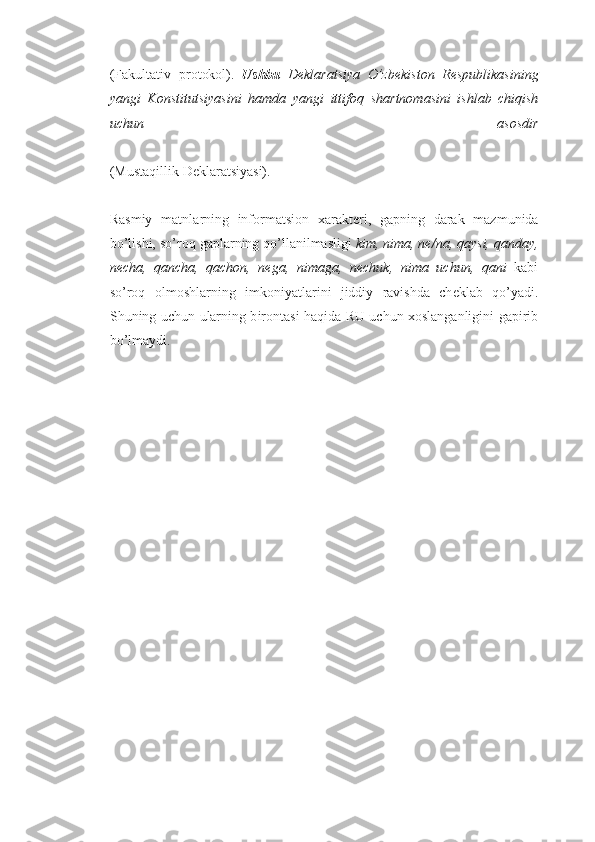 (F a k u ltativ   pr o t oko l).   Ushbu   Deklaratsi ya   O’z b ek i sto n   Re s p u bli k a s ining
yan g i   Konstitutsiya s ini   h a m d a   yangi   itt if oq   sh a rtn o m a s ini   i shl a b   chi q ish
uchun   a s os d i r
(M u staqill i k Deklaratsiya s i).
Rasmiy   matnla r nin g   inf o r m atsi o n   x a r akt e ri ,   g ap n in g   d a r a k   ma z m u nida
bo’lishi,  s o’r o q  g apl a r n in g  qo’ll a n ilmasligi  k im ,  n i m a , n e / n a,  q a y s i , qanday ,
ne ch a ,   qan ch a ,   q a cho n ,   ne g a ,   n i m ag a ,   n echuk ,   n i m a   u chun ,   qa n i   ka b i
so’roq   olmoshl a r n in g   i m k o niyat l a r i n i   j iddi y   r a v ish d a   ch e klab   q o’yad i .
Sh u ning   u ch u n   u larning b i r o nt a si haqida R U   u ch u n   xo slanganligini   g a p irib
b o’lmay d i.  