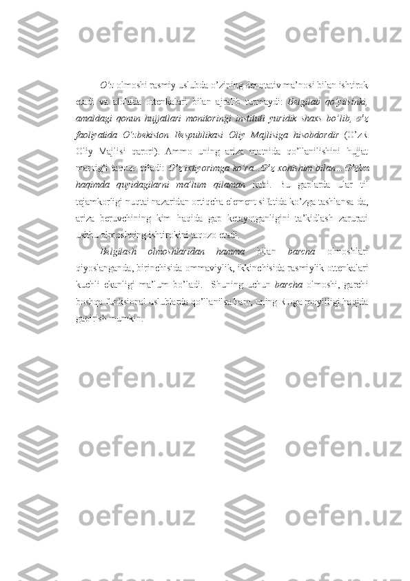 O’z  o lm o shi rasmiy uslubda o’ z i nin g  d e notativ ma’n o si bil a n isht i r o k
etadi   va   alo h ida   o tt e nkal a ri   b ilan   aj r alib   t u rmaydi :   Bel g il a b   q o’ y il s ink i ,
a m al d ag i   q onu n   huj j at l a r i   m oni t o r in g i   ins t itut i   yu r i di k   sh a x s   bo’ l i b ,   o’z
f a o l iya ti da   O’ z be k isto n   Re s p u bli k a s i   Ol i y   Maj l i s i g a   h i s o b dor d i r   ( O’z R
Oliy   Majl i s i   q a r o ri ) .   A mm o   u ning   ariz a   matni d a   q o’llani l ishini   h u jjat
manti g‘ i   taq ozo   qiladi :   O’ z   i xt i yo r im g a   ko’ r a. . . O’z   x o h ish im   b ila n … O’zi m
ha q im d a   q u y ida g i l ar n i   m a’ l um   q i la m an   k abi.   B u   g aplarda   u lar   til
t e jamk o rligi n u qtai  n a z a rid a n  o rti q cha el e m e nt sifatida ko’ zg a tashla n sa- d a,
a ri z a   b e r u vchin i ng   kim   h a qid a   g ap   k e ta yo t g anligini   ta’ k idl a sh   z a r u rati
u shb u  o lm o shning  i sht i r o ki n i taq ozo  etad i .
Belgilash   olmoshlaridan   ha mm a   bilan   b a r ch a   o lm o shla r i
qi yo slang a nda, b i ri n chi s ida   o mmaviyl i k,   i k k i n chi s ida r a smi y lik   o tt e nkal a ri
k u chli   e kanlig i   ma’l u m   bo’ladi.     Sh u ning   u ch u n   bar ch a   o lm o sh i ,   g a rch i
b o shq a  funksional  uslub l a rd a  qo’ll a nils a  h am,  u ning R Ug a m o yi l ligi  h aq i da
g a p i r i sh m u mkin. 