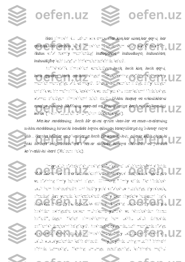 B ar i   o lm o sh i   R U   u ch u n   xo s emas .   H a r   k i m ,h a r   n i m a ,h a r   q a y s i , h a r
q anch a ,   h a r   q a cho n   k ab i   o lm o shlar     h a qi d a   h am   sh u ni   ayt i sh   m u mkin .
B utun   s o’ z i   rasmiy   matn l ar d a g i   butu n jaho n ,     butu n d unyo ,   b utu n ol a m,
bu t unitt i foq  k ab i  t u rg‘ u n bi r ik m ala r  t a r k ibi d a k e ladi.
Bo’lishsizlik   o lm o shl a ri   s a n ala d igan   h ech,   hech   k im,   he ch   q a y s i,
hech   q an d a y ,   h ech   q a chon   sin g ari   o lm o shlar n in g   q o’lla n ilishi   rasmiy
matnla r   manti g‘ iga   z i d   k e lmaydi .   Ch u nk i   b u   matnla r   o ldiga   q o’ yila d iga n
an i qlik  v a b i r  m a ’ nolilik ,  k es k i nlik v a  q at’ i yat sh u  o tt e nkalarn i  if o dalash g a
x izmat   qila d igan   o l m o shlar n i   tala b   eta d i :   U sh b u   hu q uq   v a   er k inlik l ar ni
a m al g a   o shi r ish   B MTning   maq s a d   v a   prinsip l a ri g a   he ch   z i d   b o’lm a s l igi
k e r ak   (Ins o n  h u q u qlar i  u m u mja ho n deklaratsiyasi ) .
              M az k u r   m o d da n ing     h ech   b ir   q i s m i   ay r i m   sh a xs l ar   va   m u as s a s a l ar n ing
u sh bu m o d d anin g  b ir inch i  b an d i d a  b ayo n  qi l inga n  ta m o y il l ar g a og‘ i sh m a y  ri oya
e t i b… B ar ch a bo l al a r   v a   o’ s m i rl a rg a  he ch   bir   ka ms it i sh s iz ,  o i l av iy   ke l i b  ch iq i sh i
yo k i   b osh q a   bel g il ar i d an   qat’ i   n az ar   a l o h i d a   h i m oya   ch o ra l a ri   v a   yo r d a m
k o’ r s a t il ish i sh a r t   (Xalq a r o  Pakt ) .  
I lmiy uslub   o’ z b e k   ti l sh u nosligida   funksional uslublardan   b iri   sifat i da
M . M u ka r ram o v    t o m o nid a n    d o kt o rlik   d i s s e rtatsiya s i   d a ra j asi d a   o’r g a nil g a n
v a   o’ z i n in g   ilm i y   b a ho sin i   o l g an.  
  Olimning   “ Ilmiy   stilda   f i kr   if o dalash
u s u li   h am   b o shq a cha d ir.   U ni   b adi i y   yo k i   so’ z l a sh u v n u tqlarig a   q i yo sla s ak ,
o’ r tadagi   f ar q   ya n ad a   k o n k r e tlasha d i .   Ilmiy   a s a r   o b y e kt i v   ha q i qa t n i   l og ik
t afa k k u r ,   mantiq i ylik   o rqal i   ak s   ettirad i .   Sh u ning   u ch u n   ilmiy   adabi yo t
b o shi d a n   ox iri g ach a   as o s a n   m u ho kama   yuri t ish   v a   isb o tl a sh dan   ib o rat
bo’la d i”, – d e g an   fikr l a r i   o lm o shl a rn i ng   h a m   u shb u   u sl u b   d o irasi d a
q o’llan i sh  daraja s in i  b e l g ilaydi.  B o sh q ach a  ayt g an d a ,  t u rli matnlar d a o’ z ig a
xo s   tar z d a   i sht i r ok   eta d iga n   o lm o shlar n in g   i lmiy   uslub d a   q o’lla n ishi   sh u
u sl u b x u s u siyatlarid a n k e lib chiq a di. Ilmi y  b a yo nd a  u ning m u allifi bir i n ch i
o’ rin d a   t u rmasligi ,   f ikrn i ng   u m u m g a   q a ratil g anlig i ,   k o’ pi n ch a   maj h u l 