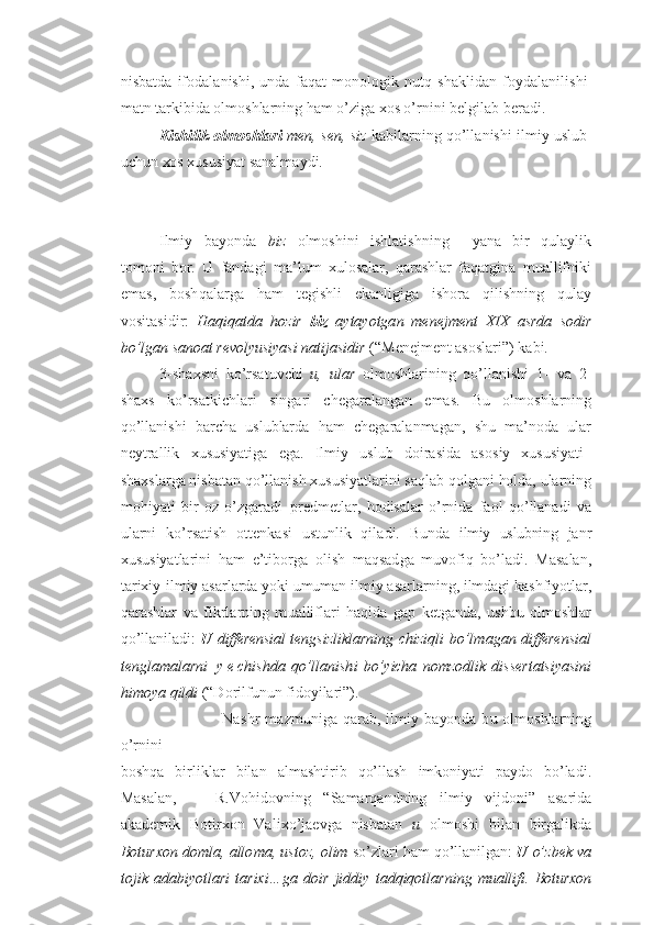 nisbatd a   if o da l a ni sh i ,   u nda   fa q at   m o nol og ik   n u tq   sh a klid a n   f o ydal a nil i shi
mat n  t a r k ibi d a  o lm o shlar n in g h am o’ z i g a  xo s o’ r ni n i b e l g ilab b e r a di .   
K ish i l ik   o l mo sh l ari   men, sen ,  siz   kabil a r n in g q o’lla n ishi ilmiy uslub
u ch u n  xo s x u s u siyat sanalm a y di. 
Ilmiy   ba yo nda   biz   o lm o sh i ni   ishlatish n in g     ya n a   b i r   q u laylik
t o m o ni   b o r.   U   fan d a g i   m a ’l u m   x u l o salar,   q a r a shl a r   faqat g i n a   m u allifniki
ema s ,   b o sh q alar g a   h am   t e g ishli   e kanligig a   i sh or a   qil i shn i ng   q u lay
v o si t as i d i r :   Haqi q at d a   h o z i r   biz   a yt a yotga n   mene j men t   XI X   a s r da   s o d ir
b o’lga n  s an o a t  r evol yu s iya s i nati j a s i d i r  ( “ M e n e jm e nt as o slari ” ) ka b i.
3- sh a x sni   ko’ r sat u vchi   u ,   u l ar   o lm o shla r in i ng   q o’llan i shi   1-   v a   2-
sha x s   k o’ r s atk i chl a r i   s in g a r i   ch e g a ral a nga n   em a s .   B u   o lm o shlarning
qo’ll a n i sh i   b a r ch a   u sl u blarda   h a m   ch e g aral a nma g a n ,   sh u   ma’no d a   u lar
n e ytrallik   x u s u siyatiga   e g a .   Ilmiy   uslub   d o i r a si d a   as o s i y   x u s u siyati –
sh a x sl a r g a n i sba t an qo’ll a n i sh  x u s u siyatlari n i  s aql a b q o l g ani  ho lda,  u lar n in g
mo h iya t i   b i r   oz   o’ zg a rad i – p r e d m e tlar,   ho disala r   o’ r n ida   fa o l   qo’ ll a n a d i   v a
u larni   ko’r s atish   o tt e nkas i   u st u nlik   qila d i.   B u nda   ilmiy   uslubning   j anr
x u s u siyatlar i n i   h am   e ’tib o r g a   o lish   ma q sad g a   m u v o fiq   bo’ l adi.   M a sala n ,
t a rixiy - ilmiy  a s a rl a r d a  yo ki  u m u man ilmiy  a s a rl a rn i ng,  i lmdagi k a shfi yo tla r ,
q a r a shl a r   v a   fikr l a r ning   m u alliflari   h a q i d a   g ap   k e t g anda,   u shb u   o lm o shlar
qo’ll a niladi :   U   differensi a l   t e ngsiz l ikl a rnin g   chi z iq l i   b o’l m a g an differensial
teng l a m al a r n i   y e ch i sh d a   qo’l l an ish i   bo’ y i ch a   n o m z od l ik   di s s e rt atsi ya s ini
h i m oya qil d i  ( “ D o rilf u n u n fid o yilari ” ).  
                                    Na sh r   ma z m u ni g a   q a ra b ,   ilm i y   ba yo nda   b u   o lm o shlarning
o’ rn i ni
b o shq a   b irl i kl a r   bil a n   almash t iri b   q o’lla sh   i m k o niyat i   payd o   bo’lad i .
M a sala n ,       R . Vohid o vn i ng   “ Samar q and n in g   ilmi y   v ijd o ni ”   as a ri d a
a kad e mik   Bo t i r xo n   Vali x o’ja e v g a   n is b atan   u   o lm o shi   bila n   bir g al i kd a
B ot u r x on doml a , allo m a, us t oz, o l im  s o’ z la r i  h a m  qo’ll a nil g an :  U  o’ z bek  v a
to j i k   a d a b iyot l a r i   t a r i x i… g a   do i r   jid d i y   t ad q iqot l ar n in g   m u all if i .   Bo t u rx on 
