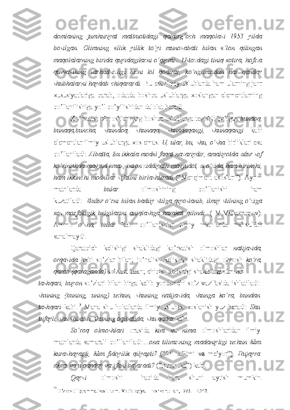 d om l an i ng   jum h u r iya t   m at bu oti d a g i   qa l dirg‘och   m a q ol a si   1 9 5 3   yi l da
b o s ilga n .   Olimning   el l ik   y illi k   to’ yi   m uno s a ba t i   bi l a n   e ’lo n   qi l inga n
ma q ola l a rnin g  b i r i d a  q u y i da g i l ar n i   o’q iy mi z .   U s t o z d ag i   ti n iq xo t i r a , h o f i z a
quv v a s i n ing   s a r h ad s iz l ig i   b izn i   lo l   qo d i r a r ,   ko’ngli m iz d an   h a r   qan d a y
sh u b h a l ar n i   h a y d ab chi q a ra r d i.   B u   esa ilmiy uslubla r da   h am   u larning j a nr
x u s u siyatlariga   q a rab,   o d atda   b o shq a   u sl u blar g a   xo slang a n   el e m e ntlarn i ng
q o’lla n ilishiga yo’ l  q o’ yil i shi d an  d al o lat b e rad i .
Ko’ r s a t i sh  o l mo sh l ari nin g   bo shqa  u sl u b l ar g a t e g ishli bo’l g an  bu n doq ,
buna q a ,b unch a ,   shun d oq ,   sh una q a ,   shu n da q ang i ,   shu n aqan g i   k ab i
el e m e nt l ar ilmiy uslublar g a   xo s ema s .   U, ul a r, bu,   sh u,   o’ sh a   b i rl i kla r i   e s a
qo’ll a niladi :   A l b atta ,  b u   ikkal a  m ode l  f a q at na z a r i y d i r ,  a m al i yot d a   u l ar   s o f
k o’ r in i sh d a  mav j ud e m as, i n son   z id d iya t l i mav j u d ot,  u  o’z i da  h a m b i rin ch i ,
h a m   ik k inch i   m o d ell a r s if ati n i   b i rl a sh t i r a d i   ( “ M e n e jm e nt a s o slari ” ).   A yrim
matnl a r d a   bu l a r   o lm o shinin g   qo’ l la n ish i   h am
k u z atiladi :    Bu l ar   o’r n i   b ila n   ba d i i y   s t il g a   q i yo sla n i b , il m i y stilnin g   o’ z i g a
x o s   m o rf olo g i k   bel g i l a r i n i   a n iql a shg a   h a ra k a t   qilin d i     (   M . M u ka r ram o v ) .
A mm o   o’sha,   bu l ar   ka b i   q o’lla n ishl a r   ilmiy   matn l ar d a   ma h s u ld o r
sa n almayd i .
Q a ra t qich   k e lishig i   sh akli d a g i   k o’rsatish   olmoshlar   na t i j a s i d a,
or q a s i d a   kab i   s o’ z l a r   b ila n ;   j o’ n alish   k e l i shig i   sh akli d a g i   o lm osh   k o’ r a ,
q a ra b (qa r aga n da)  so’ z l a ri  b ila n ;  ch i q ish k e lishigi sh a kli d a g i  o lm o sh
tash q a r i ,   buyo n   s o’ z la r i   b ila n   b i r g a   k e lib   yo r d am ch i   so’ z   v a z ifa s id a   ishlati l adi :
sh unin g   (bu n ing ,   u n ing )   uchun ,   shunin g   na t i j a s i d a,   shun g a   ko’ r a,   bun d an
t ash q a r i   kab i. 13
  Ma n a   sh u   ho latlarda   ilmiy   uslub g a   xo slan i sh   yu z   b e radi :   Sh u
t u f a y l i ,  sh u s a b ab l i ,  shu n ing o q i b ati d a ,  sh u  q adar  k abi . 
So’r o q   o lm o shl ari   o ra s id a   ki m   v a   n i m a   o lm o shla r ida n   ilmiy
matnla r da   sam a ral i   q o’llanil a di : … ona   t i l i m izning   m ada n i yli g i   uchun   k i m
k u r ash a ya pti ,   kim   f i d o yi l ik   qil ya p t i?   ( “ T il   ta’limi   v a   m e ’ yo r ” ).   Huj ay r a
n i m a  v a  u  qan d a y  va z i fa n i ba j a r a di?  ( “ Bo tanika ” ) kabi .
Q a y s i  o lm o shi     h a qi d a   h a m   sh u ni   ayt i sh   m u mkin.
13
 
O’ zb e k  t i l i  gr a m m at ik a s i .I t o m .  M o rf o l o g i ya. –T o sh k e nt: Fa n ,  1 97 5 .  – B .34 2 . 