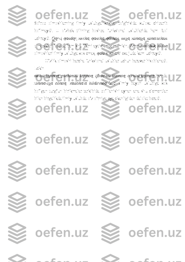 So’roq   olmoshlar n in g   ilmiy   uslub g a   xo sligi   t o’ g‘ r i si d a   x u l o sa   ch i q a ri b
bo’lm a ydi .   U   o’ z b e k   til i nin g   b o shq a   funksional   uslublarida   h a m   fa o l
u chrayd i .  Qa y s i ,  qan d a y ,  ne ch a ,  q anch a ,  qa ch on ,  ne g a ,  n i m ag a ,  n i m a  uchun
o lm o shl a ri  h a qi d a  h am sh u  fik r ni ayt i shimiz m u mkin.  A mmo  nechuk,  n e/ n a
o lm o shlari ilmiy uslubga  xo s emas ,  q ani  el e m e nti esa j u da kam  u chr a ydi.
O’zl i k  o l mo shi   b a r cha funksional uslublar  u ch u n bara v ar  h i s o b l an a di.
L e k i n
ak s ini   t o p mo q , ye ch i m i n i t o p m oq,   i f o dasi n i t op moq, o’r n i n i t o p m oq   h amda
z i m m a s iga   ol m oq,   mu l o h a za   b il d i r m oq   ka b i   ilmiy   b a yo n   u sl u biga   xo s
bo’l g an   t u rg‘ u n   bir i k malar   t a r ki b id a   q o’llan i sh i   a y n a n   an a   sh u   el e m e nt l ar
bilan  b ir g alikda ilmiy uslubd a  o’ z o’ rni g a  e g a e kanligi d a n  dal o lat b e radi.   