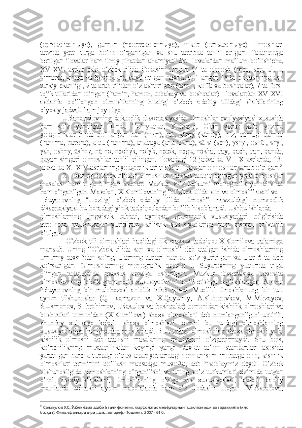 (opredelitelnыye),   gumon   (neopredelennыye),   inkor   (otrisatelnыye)   olmoshlari
tarzida   yetti   turga   bo’lib   o’rganilgan   va   shu   tartibda   tahlil   etilgan.   Tadqiqotga
berilgan   ilovalar   ham   ilmiy   jihatdan   ahamiyatlidir.   Ilovalardan   ma’lum   bo’lishicha,
XV-XVI   asrlar   eski   o’zbek   tilida   ifodasini   topgan   64   ta   olmosh   (men,   sen,   ul,   u,
nimarsa, kimsa va boshqalar), qayd etilgan davrda qo’llangan 48 ta   olmoshning asli
turkiy ekanligi, 9 ta arab tilidan o’zlashtirilgan (jam’i, koffa va boshqalar), 7 ta fors-
tojik tillaridan olingan (hamin, hamon, tobakay va   boshqalar). Ilovalardan XV-XVI
asrlarda   qo’llangan   olmoshlarning   hozirgi   o’zbek   adabiy   tilidagi   shakllarining
qiyosiy jadvali ham joy olgan.
                  U.Sanaqulovning doktorlik dissertasiyasida  olmoshlar  evolyusiyasi  xususida
ham   so’z   yuritilgan.   Unda   To’nyuquq,   Kultegin,   Oltin   yoruq   kabi   yozma
yodgorliklar   tilida   qo’llangan   bän   (men),   nä,   käntγ   (kändγ),   o’z,   qámug’-qamuq
(hamma, barcha),   alqu (hamma), anaqaya (ana-mana), sä-si (sen), γshγl, öshäl, shγl,
γsh,  oshnγ,  äshnγ,   nä-nә,  nәchγk,  nәlγk,  nәtәk,  nәgu,  nәsha,  qay,  qach,   qan,  qanda,
qayan   singari   olmoshlar   tahlil   qilingan.   Ilovadagi   12-jadvalda   VII-X   asrlarda,   13-
jadvalda XI-XIV   asrlarning yodgorliklari tilida qo’llangan olmoshlar sanab o’tilgan. 5
                    2 .     Hozirgi o’zbek tilidagi olmoshlar maxsus tadqiq qilingan yoki olmoshlar
masalasi   ham   tilga   olingan   asarlar.   Mazkur   so’z   turkumi   monografik   yo’nalishda
ham o’rganilgan. Masalan, X.Komilovaning  “ O’zbek tilida son va olmosh ”  asari va
I.Suyarovning   “ Hozirgi   o’zbek   adabiy   tilida   olmosh ”   mavzuidagi   nomzodlik
dissertasiyasi bu boradagi yirik tadqiqotlardan bo’lib hisoblanadi. Ushbu ishlarda
olmoshlarning   lingvistik   tabiati,   ayniqsa,   grammatik   xususiyatlari   to’g’risida
atroflicha   mulohazalar   yuritilgan,   stilistik   xususiyatlariga   ham   qisman   to’xtalib
o’tilgan.
                    O’zbek   tili  olmoshlari  haqidagi   ilk  maxsus  tadqiqot  X.Komilova  qalamiga
mansub.   Uning   “ O’zbek   tilida   son   va   olmosh ”   deb   atalgan   ishida   olmoshlarning
umumiy   tavsifidan   so’ng,   ularning   turlari   haqida   so’z   yuritilgan   va   ular   6   ta   deb
ko’rsatilgan.   Olmoshlarning   monografik   tadqiqi   I.   Suyarovning   yuqorida   tilga
olingan   tadqiqotida   maxsus   amalga   oshirilgan.   Mazkur   dissertasiya   bevosita
olmoshlarning   leksik-grammatik xususiyatlarini tahlil etishga bag’ishlangan. Ammo
I.Suyarovning   bir   mulohazasi   aniqlik   talab   qiladi.   Muallif   olmoshlarning   bir   turi
ayrim   tilshunoslar   (Q.   Ramazon   va   X.Qayumiy,   A.K.Borovkov,   M.Mirzayev,
S.Usmonov, S.Ibrohimov,   I.Rasulov va boshqalar) tomonidan kishilik olmoshlari va
boshqalari   tomonidan   (X.Komilova)   shaxs   olmoshlari   deb   nomlanganligini   uqtirib,
shunday   xulosaga   keladi:   shaxs   olmoshlari   termini   bu   turdagi   olmoshlarning
xususiyatlariga har jihatdan mos   keladi. Bu turdagi olmoshning shaxs olmoshi  yoki
kishilik   olmoshi   deb   atalishi   masalaning   mohiyatini   o’zgartirmaydi.   Shu   bois,
ko’pchilikning   mustaqillikdan   keyingi   yangi   Davlat   ta’lim   standartlari   asosida
yaratilgan barcha   turdagi o’quv adabiyotlaridagi nomlanishni  inobatga olib, kishilik
olmoshlari   terminini   qo’llash   maqsadga   muvofiq,   deb   hisoblaymiz   deydi .   O’zbek
tilshunosligida   olmoshlarning   o’rganilishi   va   uning   so’z   turkumlari   tizimida   tutgan
o’rni,   tarixiy   shakllari,   olmoshlarning   o’ziga   xos   xususiyatlari,   tabiati,   badiiy
matnlarda   uchrashi   ayrim   maqolalarda   ham   o’z   ifodasini   topgan.   M.Asqarova,
5
  Санақулов У.С. Ўзбек ёзма адабий тили фонетик, марфологик меъёрларнинг шаклланиши ва тараққиёти (илк
босқич): Филол.фанлари д-ри ...дис. автореф.- Тошкент, 2007 - 61 б. 