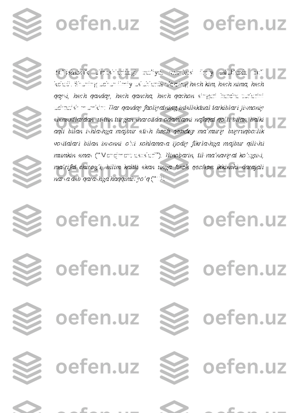 Bo’lishsizlik   o lm o shlar i dagi   q at ’ iyat   o tt e nk a s i   ilmiy   uslublarda   qo’ l
k e ladi. Sh u ning  u ch u n ilmiy uslublarda  u larning  hech  k i m , h e ch n i m a ,  h ech
q a y s i ,   hech   q an d a y ,   he ch   qan ch a ,   h e ch   q a cho n   sin g a r i   b a r ch a   t u rlar i ni
u ch r atish m u mkin :   H a r qa n day   fa oliya t n ing intel l ektua l   tar k ib l a r i   j i s mo n iy
el e ment l a r dan    u stun t u r g an   sh a ro it d a o d am l ar n i   n af aqa t  qo’ l i   b ila n,  b alk i
aql i   b i l an   i shl a sh g a   ma j b u r   et i sh   h ech   q anday   m a ’m u riy   b u y ruqboz l ik
vo s i t al ar i   b ilan   in s onn i   o’z i   x oh l a m a s a   i j o d i y   f ikr l a sh ga   ma j b u r   qil i sh i
m um k in   e m a s   ( “ M e n e jment   as o sla r i ” ) .   Bi n o b a ri n ,   til - m a ’na v iya t   k o’zgu s i ,
m a ’ ri fa t   ch i ro g‘ i ,   b i l i m   ka l i t i   eka n   un g a   h ech   qa ch on   ikki n chi   da r aja l i
n a r s a deb  q a ra shga haq q i m iz  y o’q  ( “ T il 