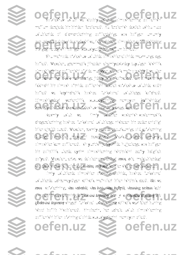 So‘zlashuv   uslubi   v a   kit o bi y   u sl u bda   o lm o shlarn i ng   q o’lla n ishi
m a ’l u m   darajad a   b i r-b i ri d a n   f a rql a nad i .   B u   farqla n ish d a stla b  u shb u   n u tq
u sl u blarida   til   el e m e nt l arinin g   qo’ll a n i shiga   xo s   b o’l g an   u m u miy
q o n u niyat l a r  d o ira s id a a nglashil s a ,  i k k in ch ida n ,  o lm o shla r  qo’ll a n i shin i ng
o’ z iga g in a  t e g ish l i  b o’l g an  x u s u siyatlarda n  m a ’l u m bo’lad i .
Sh u  ma’noda o‘zlashuv uslubida   o lm o shl a r a l o h ida ma z m u nga e g a
bo’lad i .   M a sala n ,   g rammat i k   ji h atd a n   a h a miyatsizd a y   t u yu lg an   kishilik
olmoshlarining qo’ll a n i sh i  o’ z i d a  m u ayyan sti l ist i k  m a’n o  t a shi y d i  v a  u lar
o lm o shlarning l e k s ik   m a’nol a ri g a jidd i y ta ’ s i r k o’ r s atad i .   B i r   o lm o shning
i k ki n ch i   b i r   o lm o sh   o’ r ni d a   q o’llan i sh i   d a stla b   so‘zlashuv   uslubida   s o dir
b o’ladi   va   k e yi n chal i k   b o sh q a   funksional   uslublarga   ko’ ch adi.
Olm o shl a rdag i   v a ri a nt l ilik   x u s u siyatin i ng   n am o yo n   bo’l i shi d a g i
imk o n iyatl a r  h a m  as o s a n so‘zlashuv nutqida  yu z a g a k e ladi.
Rasmiy   uslub   v a     ilmiy   uslublar   x oslan i sh- xo slanm a slik
ch e g a r al a ri n in g   b o sh q a   funksional   uslublarga   ni s bat a n   b i r   qa d a r   a niqlig i
bil a n a j rali b   t u radi .   M a sala n ,   rasmiy nutqd a   o t t u rk u miga   o i d   so’ z la r nin g
fa o lligi   o lm o shl a r   mavq e i n i   p a s a yti r ad i .   M a z k u r   n u tqd a   u m u man
o lm o shlar k a m qo’ll a nad i . Ish   yu ri t ish   j a r a yo n i da   h u jjatlarga   xo s bo’l g an
b i r   q o liplilik   u larda   a yrim   o lm o shlar n in g   i sht i r ok ini   qa t ’ i y   b e l g ilab
q o’ yad i .   M a sal a n ,   a riz a   v a   d al o latnomalar d a g i   me n ,   o’z ,   makt u b l ardagi
s iz,  d ipl o mat i k  h u jjatlardagi  u sh b u ,  m az k u r  kabi l a r  sh u lar j u mlasidan d ir.
Ilmiy   uslublarda   o lm o shla r   o’ z in i ng   a lo h ida,   b o shq a   funksional
uslublarda   u chramaydi g a n   stilis t ik   m a ’nol a r i   bil a n   isht i r ok   e t adi .   Bi z   v a
me n    s o’ z lar i ning ,   sh u   s a b a bl i ,   sh u b o i s,   sh u   t u f a yl i ,   sh unin g   uchu n   kabi
o lm o shli b i r i kmal a r n in g ,  o’z ak s i n i t o p m oq, o’z   y e ch i m i n i to p moq ,  o’z
i f o d a s i n i t o p m oq   sin g a ri funksioal uslublarning stil i st i k vazifal a ri b u ning
isb o ti   bo’lib   h is o b l ana d i.   B in o b a r in,   h a r   u chala   u sl u b   olm o shlarning
qo’ll a n i shi  b ilan o’ z i n in g  alo h id a  x u s u siyatla r in i   nam o yo n  q ilad i . 