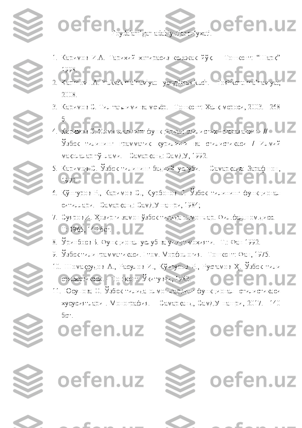 Foydalanilgan adabiyotlar ro‘yxati.
1. Каримов   И.А.   Тарихий   хотирасиз   келажак   йўқ.   –   Тошкент:   “Шарқ”
1998. 
2. Karimov I.A. Yuksak ma’naviyat - yengilmas kuch. – Toshkent: ma’naviyat,
2008.
3. Каримов С. Тил таълими ва меъёр. –Тошкент: Халқ мероси, 2003. –268
б.
4. Каримов С. Олмошларнинг функционал-стилистик чегараланиши // 
Ўзбек   тилининг   грамматик   қурилиши   ва   стилистикаси   /   Илмий
мақолалар тўплами. – Самарқанд: СамДУ, 1992.
5. Каримов   С.   Ўзбек   тилининг   бадиий   услуби.   –   Самарқанд:   Зарафшон,
1992. 
6. Қўнғуров   Р.,   Каримов   С.,   Қурбонов   Т.   Ўзбек   тилининг   функционал
ситиллари. –Самарқанд: СамДУ нашри, 1984; 
7. Суяров И. Ҳозирги замон ўзбек тилида олмошлар. Фил.фан.ном.дисс. –
Т: 1965, 140 бет.
8. Ўринбоев Б. Функционал услуб ва унинг моҳияти. –T.: Фан 1992.
9. Ўзбек тили грамматикаси. I том. Морфология. –Тошкент: Фан, 1975. 
10.   Шомақсудов   А.,   Расулов   И.,   Қўнғуров   Р.,   Рустамов   Ҳ.   Ўзбек   тили
стилистикаси. – Тошкент: Ўқитувчи, 1983. 
11.   Юсупова   О.   Ўзбек   тилида   олмошларнинг   функционал-   стилистика си
хусусиятлари   .-Монография.   –   Самарқанд,   СамДУ   нашри,   2017.   –140
бет. 