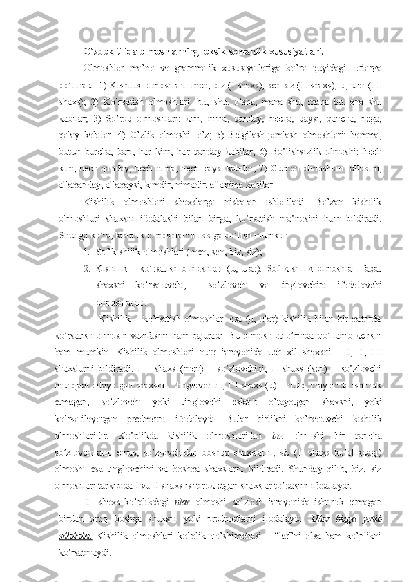 O’zbek   tilida   olmoshlarning   leksik-semantik   xususiyatlari.
Olmoshlar   ma’no   va   grammatik   xususiyatlariga   ko’ra   quyidagi   turlarga
bo’linadi. 1) Kishilik olmoshlari: men, biz (I shaxs); sen siz (II shaxs); u, ular (III
shaxs);   2)   Ko’rsatish   olmoshlari:   bu,   shu,   o’sha,   mana   shu,   mana   bu,   ana   shu
kabilar;   3)   So’roq   olmoshlari:   kim,   nima,   qanday,   necha,   qaysi,   qancha,   nega,
qalay   kabilar.   4)   O’zlik   olmoshi:   o’z;   5)   Belgilash-jamlash   olmoshlari:   hamma,
butun   barcha,   bari,   har   kim,   har   qanday   kabilar;   6)   Bo’lishsizlik   olmoshi:   hech
kim, hech qanday, hech nima, hech qaysi  kabilar; 7) Gumon olmoshlari: allakim,
allaqanday, allaqaysi, kimdir, nimadir, allanima kabilar.
Kishilik   olmoshlari   shaxslarga   nisbatan   ishlatiladi.   Ba’zan   kishilik
olmoshlari   shaxsni   ifodalashi   bilan   birga,   ko’rsatish   ma’nosini   ham   bildiradi.
Shunga ko’ra, kishilik olmoshlarini ikkiga bo’lish mumkun:
1. Sof kishilik olmoshlari (men, sen, biz,  siz);
2. Kishilik   –   ko’rsatish   olmoshlari   (u,   ular).   Sof   kishilik   olmoshlari   faqat
shaxsni   ko’rsatuvchi,     so’zlovchi   va   tinglovchini   ifodalovchi
olmoshlardir.
                        Kishilik   –   ko’rsatish   olmoshlari   esa   (u,   ular)   kishilik   bilan   bir   qatorda
ko’rsatish  olmoshi  vazifasini  ham   bajaradi.  Bu  olmosh  ot  o’rnida  qo’llanib  kelishi
ham   mumkin.   Kishilik   olmoshlari   nutq   jarayonida   uch   xil   shaxsni   –   I,   II,   III
shaxslarni   bildiradi.   I   –   shaxs   (men)   –   so’zlovchini,   II   shaxs   (sen)   –   so’zlovchi
murojaat qilayotgan shaxsni – tinglovchini, III shaxs (u) – nutq jarayonida ishtirok
etmagan,   so’zlovchi   yoki   tinglovchi   eslatib   o’tayotgan   shaxsni,   yoki
ko’rsatilayotgan   predmetni   ifodalaydi.   Bular   birlikni   ko’rsatuvchi   kishilik
olmoshlaridir.   Ko’plikda   kishilik   olmoshlaridan   biz   olmoshi   bir   qancha
so’zlovchilarni   emas,   so’zlovchidan   boshqa   shaxslarni,   siz   (II   shaxs   ko’plikdagi)
olmoshi   esa   tinglovchini   va   boshqa   shaxslarni   bildiradi.   Shunday   qilib,   biz,   siz
olmoshlari tarkibida I va II shaxs ishtirok etgan shaxslar to’dasini ifodalaydi.
II shaxs   ko’plikdagi   ular   olmoshi   so’zlash   jarayonida   ishtirok   etmagan
birdan   ortiq   boshqa   shaxsni   yoki   predmetlarni   ifodalaydi:   Ular   bizga   yetib
olishsin.   Kishilik   olmoshlari   ko’plik   qo’shimchasi   –   “lar”ni   olsa   ham   ko’plikni
ko’rsatmaydi. 