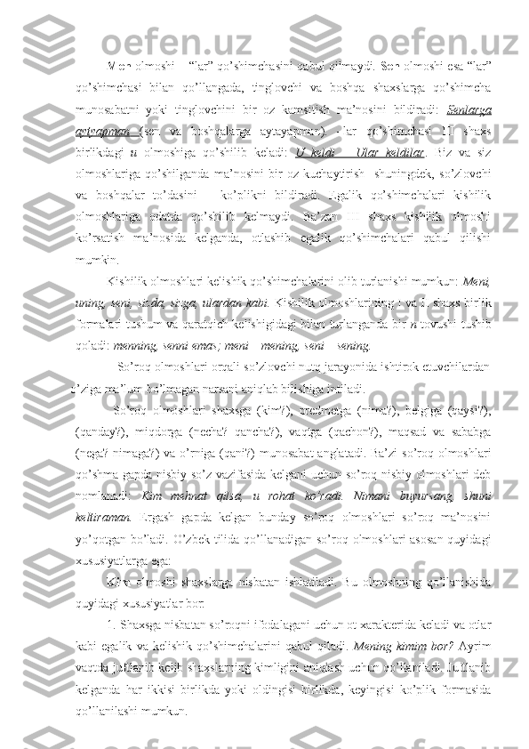 Men   olmoshi – “lar” qo’shimchasini qabul qilmaydi.   Sen   olmoshi esa “lar”
qo’shimchasi   bilan   qo’llangada,   tinglovchi   va   boshqa   shaxslarga   qo’shimcha
munosabatni   yoki   tinglovchini   bir   oz   kamsitish   ma’nosini   bildiradi:   Senlarga
aytyapman         (sen   va   boshqalarga   aytayapman).   –lar   qo’shimchasi   III   shaxs
birlikdagi   u   olmoshiga   qo’shilib   keladi:   U   keldi   –   Ular   keldilar .   Biz   va   siz
olmoshlariga   qo’shilganda   ma’nosini   bir   oz   kuchaytirish     shuningdek,   so’zlovchi
va   boshqalar   to’dasini   –   ko’plikni   bildiradi.   Egalik   qo’shimchalari   kishilik
olmoshlariga   odatda   qo’shilib   kelmaydi.   Ba’zan   III   shaxs   kishilik   olmoshi
ko’rsatish   ma’nosida   kelganda,   otlashib   egalik   qo’shimchalari   qabul   qilishi
mumkin.
Kishilik olmoshlari kelishik qo’shimchalarini olib turlanishi mumkun:  Meni,
uning, seni, sizda, sizga, ulardan kabi.   Kishilik olmoshlarining I va II shaxs birlik
formalari tushum va qaratqich kelishigidagi bilan turlanganda bir   n   tovushi tushib
qoladi:  menning, senni emas; meni – mening, seni – sening.
              So’roq olmoshlari orqali so’zlovchi nutq jarayonida ishtirok etuvchilardan
o’ziga ma’lum bo’lmagan narsani aniqlab bilishiga intiladi.
  So’roq   olmoshlari   shaxsga   (kim?),   predmetga   (nima?),   belgiga   (qaysi?),
(qanday?),   miqdorga   (necha?   qancha?),   vaqtga   (qachon?),   maqsad   va   sababga
(nega? nimaga?)  va o’rniga (qani?) munosabat  anglatadi. Ba’zi  so’roq olmoshlari
qo’shma gapda nisbiy so’z vazifasida kelgani uchun so’roq-nisbiy olmoshlari deb
nomlanadi:   Kim   mehnat   qilsa,   u   rohat   ko’radi.   Nimani   buyursang,   shuni
keltiraman.   Ergash   gapda   kelgan   bunday   so’roq   olmoshlari   so’roq   ma’nosini
yo’qotgan bo’ladi. O’zbek tilida qo’llanadigan so’roq olmoshlari  asosan  quyidagi
xususiyatlarga ega:
Kim   olmoshi   shaxslarga   nisbatan   ishlatiladi.   Bu   olmoshning   qo’llanishida
quyidagi xususiyatlar bor:
1. Shaxsga nisbatan so’roqni ifodalagani uchun ot xarakterida keladi va otlar
kabi   egalik   va   kelishik   qo’shimchalarini   qabul   qiladi.   Mening   kimim   bor?   Ayrim
vaqtda juftlanib kelib shaxslarning kimligini aniqlash uchun qo’llaniladi. Juftlanib
kelganda   har   ikkisi   birlikda   yoki   oldingisi   birlikda,   keyingisi   ko’plik   formasida
qo’llanilashi mumkun. 
