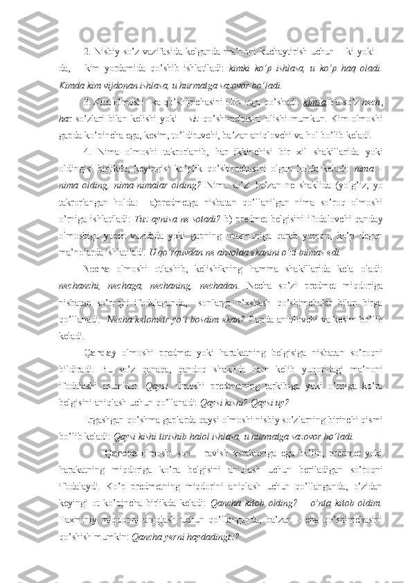 2. Nisbiy so’z vazifasida  kelganda ma’noni  kuchaytirish uchun – ki  yoki  –
da,   +   kim   yordamida   qo’shib   ishlatiladi:   kimki   ko’p   ishlasa,   u   ko’p   haq   oladi.
Kimda kim vijdonan ishlasa, u hurmatga sazovor bo’ladi.
3. Kim olmoshi –sa qo’shimchasini olib otga qo’shadi:   kimsa . Bu so’z   hech ,
ha r  so’zlari  bilan  kelishi   yoki   –   siz   qo’shimchasini  olishi   mumkun.  Kim  olmoshi
gapda ko’pincha ega, kesim, to’ldiruvchi, ba’zan aniqlovchi va hol bo’lib keladi.
4. Nima   olmoshi   takrorlanib,   har   ikkinchisi   bir   xil   shakillarida   yoki
oldingisi   birlikda,   keyingisi   ko’plik   qo’shimchasini   olgan   holda   keladi:   nima   –
nima   olding,   nima-nimalar   olding?   Nima   so’zi   ba’zan   ne   shaklida   (yolg’iz,   yo
takrorlangan   holda:     a)predmetga   nisbatan   qo’llanilgan   nima   so’roq   olmoshi
o’rniga ishlatiladi:   Tuz aynisa   ne   sotadi?   b) predmet belgisini ifodalovchi qanday
olmoshiga   yaqin   vazifada   yoki   gapning   mazmuniga   qarab   yomon,   ko’p   degan
ma’nolarda ishlatiladi.  U qo’rquvdan ne ahvolda ekanini o’zi bilmas edi.
Necha   olmoshi   otlashib,   kelishikning   hamma   shakillarida   kela   oladi:
nechanchi,   nechaga,   nechaning,   nechadan .   Necha   so’zi   predmet   miqdoriga
nisbatan   so’roqni   ifodalaganda,     sonlarga   o’xshash   qo’shimchalar   bilan   birga
qo’llanadi:    Necha kelometr yo’l bosdim ekan?   Gapda aniqlovchi va kesim bo’lib
keladi.
Qanday   olmoshi   predmet   yoki   harakatning   belgisiga   nisbatan   so’roqni
bildiradi.   Bu   so’z   qanaqa,   qandoq   shaklida   ham   kelib   yuqoridagi   ma’noni
ifodalashi   mumkun.   Qaysi   olmoshi   predmetning   tarkibiga   yoki   o’rniga   ko’ra
belgisini aniqlash uchun qo’llanadi:  Qaysi kishi? Qaysi uy?  
Ergashgan qo’shma gaplarda qaysi olmoshi nisbiy so’zlarning birinchi qismi
bo’lib keladi:  Qaysi kishi tirishib halol ishlasa, u hurmatga sazovor bo’ladi.   
                    Qancha   olmoshi   son   –   ravish   xarakteriga   ega   bo’lib,   predmet   yoki
harakatning   miqdoriga   ko’ra   belgisini   aniqlash   uchun   beriladigan   so’roqni
ifodalaydi.   Ko’p   predmetning   miqdorini   aniqlash   uchun   qo’llanganda,   o’zidan
keyingi   ot   ko’pincha   birlikda   keladi:   Qancha   kitob   olding?   –   o’nta   kitob   oldim.
Taxminiy   miqdorini   aniqlash   uchun   qo’llanganda,   ba’zan   –   cha   qo’shimchasini
qo’shish mumkin:  Qancha yerni haydadingiz? 