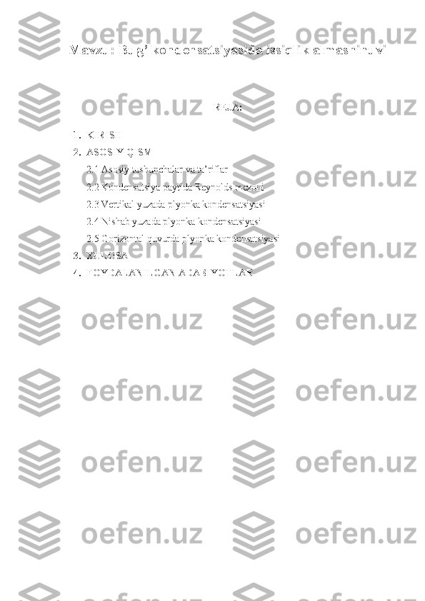 Mavzu:   Bug’ kondensatsiyasida issiqlik almashinuvi
                                         
REJA:
1. KIRISH
2. ASOSIY QISM
2.1 Asosiy tushunchalar va ta’riflar
2.2 Kondensatsiya paytida Reynolds mezoni
2.3 Vertikal yuzada plyonka kondensatsiyasi
2.4 Nishab yuzada plyonka kondensatsiyasi
2.5 Gorizontal quvurda plyonka kondensatsiyasi
3. XULOSA
4. FOYDALANILGAN ADABIYOTLAR 