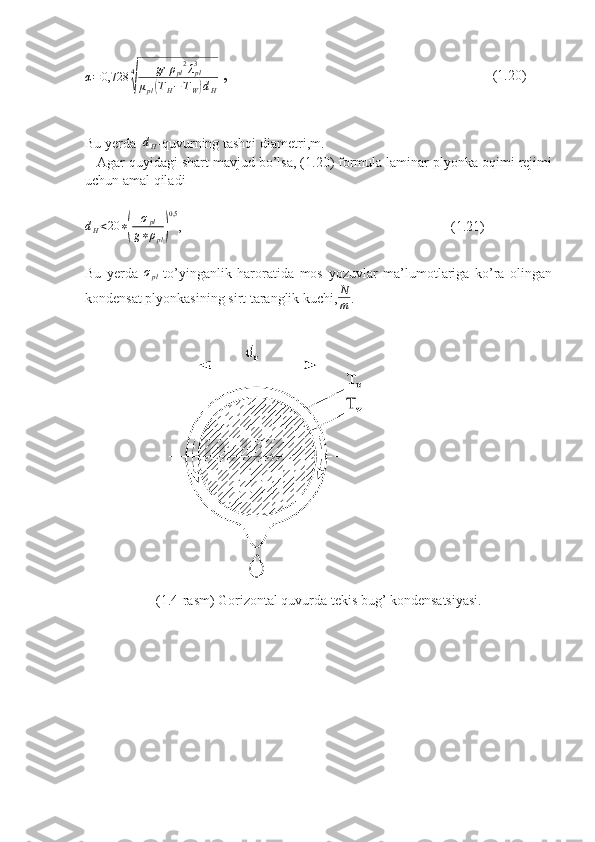 α = 0,728 4√ gr ρ
pl 2
λ
pl3
μ
pl	( T
H − T
W	) d
H  ,                                                            (1.20)
Bu yerda   d
H -quvurning tashqi diametri,m.
   Agar quyidagi shart mavjud bo’lsa, (1.20) formula laminar plyonka oqimi rejimi
uchun amal qiladi
d
H < 20 ∗	
( σ
pl
g ∗ ρ
pl	) 0,5
,                                                                             (1.21)
Bu   yerda  	
σpl -to’yinganlik   haroratida   mos   yozuvlar   ma’lumotlariga   ko’ra   olingan
kondensat plyonkasining sirt taranglik kuchi,	
N
m .
(1.4-rasm) Gorizontal quvurda tekis bug’ kondensatsiyasi. 
