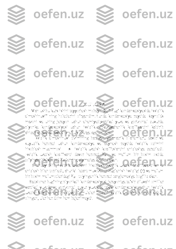 XULOSA
      Men ushbu kurs ishini tayyorlash mobaynida,  “Bug’ kondensatsiyasida issiqlik
almashinuvi”   ning   holatlarini   o’rgandim.Bunda   kondensatsiya   paytida   Reynolds
mezoni   va   uning   jarayon   uchun   ahamiyati,vertikal   yuza   va   gorizontal   quvurda
plyonka   kondensatsiyasi   uchun   issiqlik   o’tkazuvchanlik   koeffisentini   keltirib
chiqarish haqida kerakli ma’lumotlarga ega bo’ldim.
        Issiqlik   almashinuvi   tizimining   berilgan   geometrik   o'lchamlari,   devor   va
suyuqlik   harorati   uchun   kondensatsiya   va   qaynash   paytida   issiqlik   oqimini
hisoblash   muammosi        α     issiqlik   uzatish   koeffitsientini   aniqlashga   qaratiladi.
Issiqlik   uzatish   koeffisenti   devor   harorati  	
TW     va   ma’lum   bir   bosim   ostida
to’yinganlik harorati 	
TH  larning qiymatiga bog’liq ekan.
        Shunday   qilib,   issiqlik   uzatishni   hisoblash   issiqlik   uzatish   koeffitsienti  	
α     ni
aniqlash bilan topiladi, chunki  latent muvozanat bug'lanish issiqligi (r) va ma'lum
bir bosim ma'lumotlaridagi 	
TH    to'yinganlik harorati tenglamasiga bog’liq ekan.
     Statsionar bug’ning plyonkali kondensatsiyasi jarayoniga ta’sir qiluvchi omillar
vertikal   yuzada   va   gorizontal   quvur   yuzasida   tekis   kondensatsiya   uchun   issiqlik
uzatish koeffisentini hisoblash formulalari “ideal” issiqlik uzatish sharoitlari uchun
olingan, ular har doim ham bajarilmaydi. 