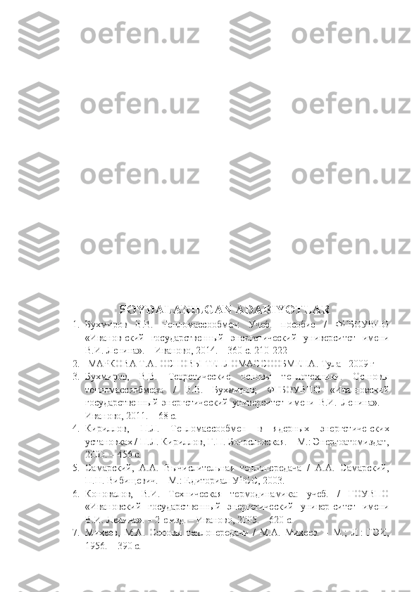 FOYDALANILGAN ADABIYOTLAR
1. Бухмиров   В.В.   Тепломассообмен:   Учеб.   пособие   /   ФГБОУВПО
«Иванов-ский   государственный   энергетический   университет   имени
В.И. Ленина». – Иваново, 2014. – 360 с. 210-222
2.  МАРКОВА Т.А.  ОСНОВЫ ТЕПЛОМАССООБМЕНА.   Тула –2009 г
3. Бухмиров,   В.В.   Теоретические   основы   теплотехники.   Ос-новы
тепломассообмена   /   В.В.   Бухмиров;   ФГБОУВПО   «Ива-новский
государственный   энергетический   университет   имени   В.И.   Ленина».   –
Иваново, 2011. – 68 с.
4. Кириллов,   П.Л.   Тепломассообмен   в   ядерных   энергетиче-ских
установках / П.Л. Кириллов, Г.П. Богословская. – М.: Энергоатомиздат,
2000. – 456 с.
5. Самарский,   А.А.   Вычислительная   теплопередача   /   А.А.   Самарский,
П.Н. Вибищевич. – М.: Едиториал УРСС, 2003. 
6. Коновалов,   В.И.   Техническая   термодинамика:   учеб.   /   ГОУВПО
«Ивановский   государственный   энергетический   универ-ситет   имени
В.И. Ленина». – 2-е изд. – Иваново, 2005. – 620 с.
7. Михеев,   М.А.   Основы   теплопередачи   /   М.А.   Михеев.   –   М.;   Л.:   ГЭИ,
1956. – 390 с. 