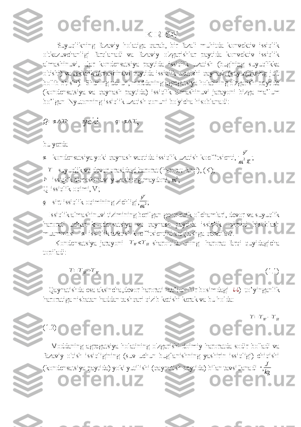 KIRISH
        Suyuqlikning   fazaviy   holatiga   qarab,   bir   fazali   muhitda   konvektiv   issiqlik
o'tkazuvchanligi   farqlanadi   va   fazaviy   o'zgarishlar   paytida   konvektiv   issiqlik
almashinuvi,   ular   kondensatsiya   paytida   issiqlik   uzatish   (bug'ning   suyuqlikka
o'tishi) va issiqlik almashinuvi paytida issiqlik uzatishi qaynash (suyuqlikning juft
bo'lib o'tishi).  Shuning uchun, moddaning agregatsiya holatining o'zgarishi paytida
(kondensatsiya   va   qaynash   paytida)   issiqlik   almashinuvi   jarayoni   bizga   ma’lum
bo’lgan  Nyutonning issiqlik uzatish qonuni bo'yicha hisoblanadi:Q=α∆TF
      yoki       	q=	α∆T ,
bu yerda 	
α
 - kondensatsiya yoki qaynash vaqtida issiqlik uzatish koeffitsienti,  V
m 2
K ;  
∆T
 - suyuqlik va devor orasidagi harorat (harorat farqi), (K);
F
- issiqlik almashinuvi yuzasining maydoni, 
m 2
;  
Q-issiqlik oqimi, V;
q
 - sirt issiqlik oqimining zichligi, V
m 2 ;  
   Issiqlik almashinuvi tizimining berilgan geometrik o'lchamlari, devor va suyuqlik
harorati   uchun   kondensatsiya   va   qaynash   paytida   issiqlik   oqimini   hisoblash
muammosi    	
α   issiqlik uzatish koeffitsientini aniqlashga qaratiladi.  
        Kondensatsiya   jarayoni    	
TW<TH   sharoitida   uning     harorat   farqi   quyidagicha
topiladi:
            	
∆T=TH−TW                                                                                               (1.1)
   Qaynatishda esa aksincha,devor harorati ma’lum bir bosimdagi  	
¿¿ )  to’yinganlik
haroratiga nisbatan haddan tashqari qizib ketishi kerak va bu holda:
                       	
∆T=TW−TH
(1.2)
      Moddaning   agregatsiya   holatining   o'zgarishi   doimiy   haroratda   sodir   bo'ladi   va
fazaviy   o'tish   issiqligining   (suv   uchun   bug'lanishning   yashirin   issiqligi)   chiqishi
(kondensatsiya paytida) yoki yutilishi (qaynatish paytida) bilan tavsiflanadi  r , J
kg 