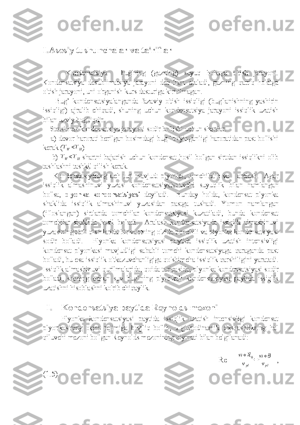 I.Asosiy tushunchalar va ta'riflar
        Kondensatsiya   -   bug'ning   (gazning)   suyuq   holatga   o'tish   jarayoni.
Kondensatsiya   desublimatsiya   jarayoni   deb   ham   ataladi,   gazning   qattiq   holatga
o'tish jarayoni, uni o'rganish kurs dasturiga kiritilmagan.
        Bug’   kondensatsiyalanganda   fazaviy   o'tish   issiqligi   (bug'lanishning   yashirin
issiqligi)   ajralib   chiqadi,   shuning   uchun   kondensatsiya   jarayoni   issiqlik   uzatish
bilan uzviy bog'liqdir.  
    Statsionar kondensatsiya jarayoni sodir bo'lishi uchun shartlar: 
    a) devor harorati berilgan bosimdagi bug ' to'yinganligi haroratidan past bo'lishi
kerak (TW<TH )
       b)  	
TW<TH   shartni bajarish uchun kondensat  hosil bo'lgan sirtdan issiqlikni olib
tashlashni tashkil qilish kerak. 
        Kondensatsiyaning   uch   turi   mavjud:   plyonka,   tomchilatib   va       aralash.     Agar
issiqlik   almashinuvi   yuzasi   kondensatsiyalanuvchi   suyuqlik   bilan   namlangan
bo'lsa,   plyonka   kondensatsiyasi   deyiladi.     Bunday   holda,   kondensat   plyonka
shaklida   issiqlik   almashinuvi   yuzasidan   pastga   tushadi.   Yomon   namlangan
(ifloslangan)   sirtlarda   tomchilar   kondensatsiyasi   kuzatiladi,   bunda   kondensat
tomchilar   shaklida   hosil   bo'ladi.     Aralash   kondensatsiyada   issiqlik   almashinuvi
yuzasining turli qismlarida bir vaqtning o'zida tomchili va plyonka kondensatsiyasi
sodir   bo'ladi.     Plyonka   kondensatsiyasi   paytida   issiqlik   uzatish   intensivligi
kondensat   plyonkasi   mavjudligi   sababli   tomchi   kondensatsiyaga   qaraganda   past
bo'ladi, bu esa issiqlik o'tkazuvchanligiga qo'shimcha issiqlik qarshiligini yaratadi.
Issiqlik almashinuvi qurilmalarida, qoida tariqasida, plyonka kondensatsiyasi sodir
bo'ladi,   shuning   uchun   suv   bug'ining   plyonkali   kondensatsiyasi   paytida   issiqlik
uzatishni hisoblashni ko'rib chiqaylik.
I. Kondensatsiya paytida Reynolds mezoni
        Plyonka   kondensatsiyasi   paytida   issiqlik   uzatish   intensivligi   kondensat
plyonkasining   oqim   rejimiga   bog'liq   bo'lib,   u   gidrodinamik   o'xshashlikning   hal
qiluvchi mezoni bo'lgan Reynolds mezonining qiymati bilan belgilanadi:
                                                                    Re   = w ∗ R
0
v
pl = w ∗ ∂
v
pl   ,
(1.5) 