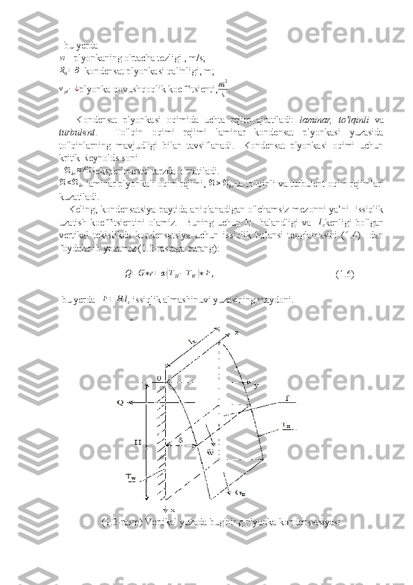   bu yerda   w
 - plyonkaning o'rtacha tezligi , m/s;  
R0=∂
- kondensat plyonkasi qalinligi, m;	
vpl−¿
plyonka qovushqoqlik koeffitsienti, m 2
s .  
      Kondensat   plyonkasi   oqimida   uchta   rejim   ajratiladi:   laminar,   to'lqinli   va
turbulent .     To'lqin   oqimi   rejimi   laminar   kondensat   plyonkasi   yuzasida
to'lqinlarning   mavjudligi   bilan   tavsiflanadi.     Kondensat   plyonkasi   oqimi   uchun
kritik Reynolds soni
   ℜ
kr ≈ 400
eksperimental tarzda o'rnatiladi.
ℜ < ℜ
kr
 laminar plyonkali oqim rejimi,  ℜ ≥ ℜ
kr da to'lqinli va turbulent oqim rejimlari
kuzatiladi.
     Keling, kondensatsiya paytida aniqlanadigan o'lchamsiz mezonni ya’ni   issiqlik
uzatish   koeffitsientini   olamiz.     Buning   uchun   H     balandligi   va     l
z kenligi   bo'lgan
vertikal   tekislikda   kondensatsiya   uchun   issiqlik   balansi   tenglamasini   (1.4)     dan
foydalanib yozamiz (1.2-rasmga qarang): 
                           	
Q=G∗r=α(TH−TW)∗F	,                                                   (1.6)
 bu yerda   	
F=	H	lz  issiqlik almashinuvi yuzasining maydoni.
(1.2-rasm) Vertikal yuzada bug'ning plyonka kondensatsiyasi 