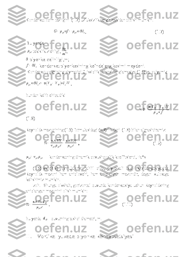 Kondensat oqim tezligini  (1.7) uzluksizlik tenglamasidan topish mumkin. 
                           G = ρ
pl wf = ρ
pl w ∂ l
z ,                                                        (1.7)  
  
Bu yerda 
 ρpl -tekislik zichligi,  kg
m 3 ; 	
∂
-plyonka qalinligi,m;
f=	∂lz
- kondensat plyonkasining ko’ndalang kesimi maydoni.
 Kondensat oqimining qiymatini G issiqlik balansi tenglamasiga (1.6) ga qo'yamiz 	
ρplw∂lzr=	α(TH−TW)∗lzH
 ,            
bundan kelib chiqadiki 
                                      w ∂ = α	
( T
H − T
W	) H
ρ
pl ∗ f
(1.8)
Reynolds mezonining (1.5) formulasidagi ( w ∂
) ifodani  (1.8) bilan almashtiramiz: 
                  ℜ = α ∆ TH
v
pl ρ
pl r = α ∆ TH
μ
pl r  ,                                                                      (1.9)
μ
pl = v
pl ρ
pl     - kondensatning dinamik qovushqoqlik koeffitsienti, Pa*s
      (1.5)   va   (1.9)   formulalarini   tahlil   qilib,   plyonkali   bug'     kondensatsiyasida
Reynolds   mezoni   ham   aniqlovchi,   ham   aniqlangan   mezondir,   degan   xulosaga
kelishimiz mumkin.
       Izoh.   Shunga o'xshab, gorizontal  quvurda kondensatsiya  uchun Reynoldsning
aniqlangan mezonini olish mumkin: 
ℜ = α ∆ Tπ d
H
μ
pl r   ,                                                                    (1.10)
bu yerda  	
dH  - quvurning tashqi diametri, m. 
II. Vertikal yuzada plyonka kondensatsiyasi 