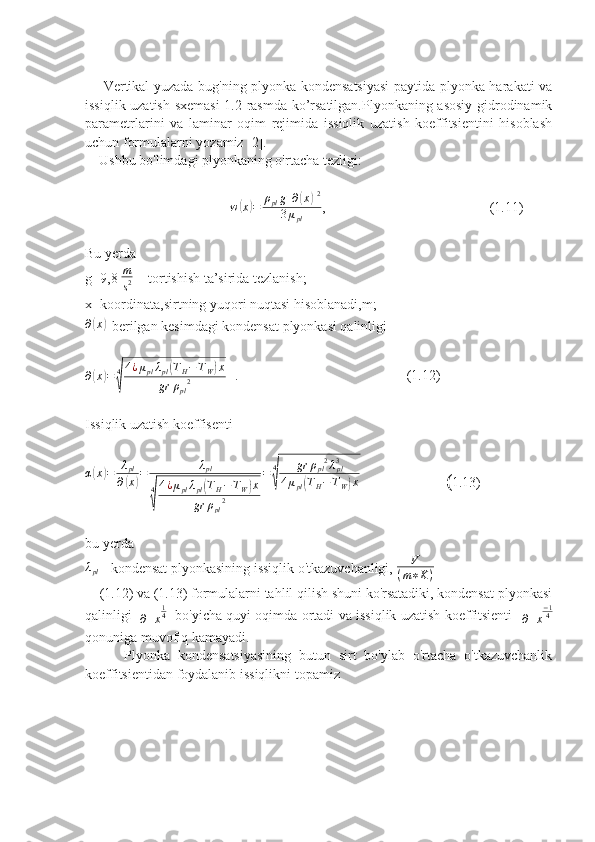        Vertikal yuzada bug'ning plyonka kondensatsiyasi  paytida plyonka harakati va
issiqlik uzatish sxemasi  1.2-rasmda ko’rsatilgan.Plyonkaning asosiy gidrodinamik
parametrlarini   va   laminar   oqim   rejimida   issiqlik   uzatish   koeffitsientini   hisoblash
uchun formulalarni yozamiz [2]. 
    Ushbu bo'limdagi plyonkaning o'rtacha tezligi:
                                 w( x	) = ρ
pl g [ ∂	( x	) ] 2
3 μ
pl ,                                               (1.11)
Bu yerda 
g=9,8  m
s 2    -tortishish ta’sirida tezlanish;
x- koordinata,sirtning yuqori nuqtasi hisoblanadi,m;
∂	
( x	)
- berilgan kesimdagi kondensat plyonkasi qalinligi
∂	
( x	) = 4	
√ 4 ¿ μ
pl λ
pl	
( T
H − T
W	) x
gr ρ
pl 2    .                                                (1.12)
Issiqlik uzatish koeffisenti
α	
( x	) = λ
pl
∂	( x	) = λ
pl
4	
√ 4 ¿ μ
pl λ
pl	
( T
H − T
W	) x
gr ρ
pl 2 = 4	√ gr ρ
pl 2
λ
pl3
4 μ
pl	( T
H − T
W	) x
                   ( 1.13)
bu yerda 	
λpl
-  kondensat plyonkasining issiqlik o'tkazuvchanligi, 	
V	
(m∗K)  
    (1.12) va (1.13) formulalarni tahlil qilish shuni ko'rsatadiki, kondensat plyonkasi
qalinligi   	
∂	x
14    bo'yicha quyi oqimda ortadi va issiqlik uzatish koeffitsienti   	∂	x
−14
qonuniga muvofiq kamayadi.   
          Plyonka   kondensatsiyasining   butun   sirt   bo'ylab   o'rtacha   o'tkazuvchanlik
koeffitsientidan foydalanib issiqlikni topamiz 