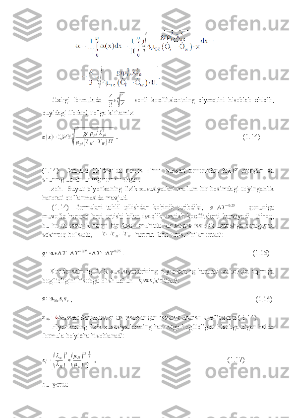              
      Oxirgi   formulada    4
3∗4
√
1
4       sonli   koeffitsientning   qiymatini   hisoblab   chiqib,
quyidagi ifodani qo'lga kiritamiz: 	
α(x)=	0,943	4
√	
gr	ρpl2λpl3	
μpl(TH−TW)H
 .                                                         (1.14)
(1.14)     formula   1916-yilda   nemis   olimi   Nusselt   tomonidan   taklif   qilingan   va
shuning uchun uning nomini olgan.  
     Izoh.   Suyuq plyonkaning fizik xususiyatlari ma'lum bir bosimdagi to'yinganlik
harorati qo'llanmasida mavjud.  
      (1.14)     formulani   tahlil   qilishdan   ko'rinib   turibdiki,    	
α	∆T−0,25         qonuniga
muvofiq harorat  farqi  ortishi  bilan issiqlik uzatish  koeffitsienti  kamayadi.   Biroq,
bu  holda  issiqlik   oqimi  bir   fazali   muhitda   konvektiv  issiqlik  uzatishga  qaraganda
sekinroq bo'lsada,   	
∆T=TH−TW   harorat farqi ortishi bilan ortadi:	
q=	α∗∆T	∆T−0,25	∗∆T=	∆T0,75
 .                                                                          (1.15)
      Kondensatning   fizik   xususiyatlarining   plyonkaning   harorati   va   to'lqin   oqimiga
bog'liqligini hisobga olish uchun    ε
t va ε
v kiritiladi: 
α = α
Nu ε
t ε
v  ,                                                                                                          (1.16)	
αNu−¿
Nusselt formulasi bilan hisoblangan issiqlik uzatish koeffitsienti ( 1.14). 
     Plyonkaning fizik xususiyatlarining haroratga bog'liqligini hisobga olgan holda
formula bo'yicha hisoblanadi:	
εt=[(
λw
λH)
3
∗(
μH
μw)
❑
]
18
  ,                                                                            (1.17)
bu  yerda 