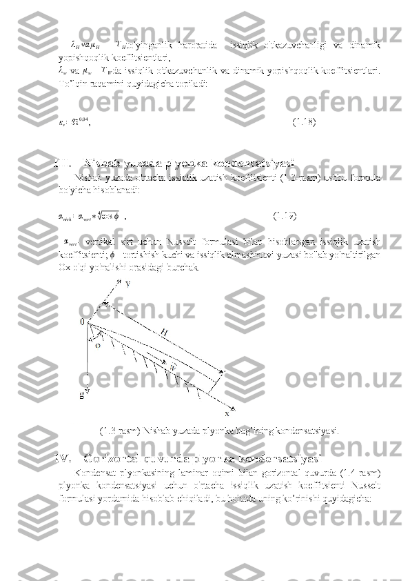    λHva	μH   -  	TH to'yinganlik   haroratida     issiqlik   o'tkazuvchanligi   va   dinamik
yopishqoqlik koeffitsientlari, 	
λw
  va  	μw   -  	TW da issiqlik   o'tkazuvchanlik  va dinamik  yopishqoqlik  koeffitsientlari.
To’lqin raqamini quyidagicha topiladi:
ε
v = ℜ 0,04
,                                                                                    (1.18)
III. Nishab yuzada plyonka kondensatsiyasi
         Nishab yuzada o'rtacha issiqlik uzatish koeffitsienti (1.3-rasm) ushbu formula
bo'yicha hisoblanadi:	
αnish	=αvert	∗4√cos	ϕ
  ,                                                             (1.19)
 	
αvert -   vertikal   sirt   uchun   Nusselt   formulasi   bilan   hisoblangan   issiqlik   uzatish
koeffitsienti; 	
ϕ  - tortishish kuchi va issiqlik almashinuvi yuzasi bo'lab yo'naltirilgan
Ox o'qi yo'nalishi orasidagi burchak. 
(1.3-rasm) Nishab yuzada plyonka bug’ining kondensatsiyasi.
IV. Gorizontal quvurda plyonka kondensatsiyasi
        Kondensat   plyonkasining   laminar   oqimi   bilan   gorizontal   quvurda   (1.4-rasm)
plyonka   kondensatsiyasi   uchun   o'rtacha   issiqlik   uzatish   koeffitsienti   Nusselt
formulasi yordamida hisoblab chiqiladi, bu holatda uning ko’rinishi quyidagicha: 