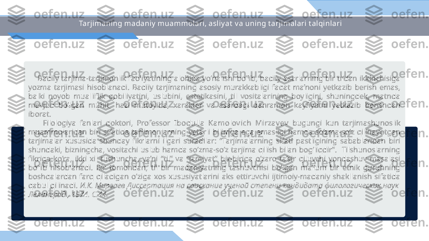 Tarjimaning madaniy  muammolari, asliy at  v a uning t arjimalari t alqinlari
        Badiiy  tarjima-tarjimonlik  faoliyatining  alohida  yo‘nalishi  bo‘lib,  badiiy  asarlarning  bir  tildan  ikkinchisiga 
yozma  tarjimasi  hisoblanadi.  Badiiy  tarjimaning  asosiy  murakkabligi  faqat  ma’noni  yetkazib  berish  emas, 
balki  noyob  mualliflik  qobiliyatini,  uslubini,  estetikasini,  til  vositalarining  boyligini,  shuningdek,  matnda 
mavjud  bo‘lgan  muhit,  hazil-mutoyiba,  xarakter  va  asardagi  qahramon  kayfiyatni  yetkazib  berishdan 
iborat.
        Filologiya  fanlari  doktori,  Professor  Ibodulla  Kamolov ich  Mirzay ev   bugungi  kun  tarjimashunoslik 
muammolaridan  biri  sifatida  tarjimonlarning  yetarli  bilimga  ega  emasligi  hamda  so‘zma-so‘z  qilinayotgan 
tarjimalar  xususida  shunday  fikrlarni  ilgari  suradilar:  “Tarjimalarning  sifati  pastligining  sabablaridan  biri 
shundaki,  bizningcha,  vositachi  uslub  hamda  so‘zma-so‘z  tarjima  qilish  bilan  bog‘liqdir”.    Tilshunoslarning 
fikriga  ko‘ra,  ikki  xil  tushuncha,  ya’ni  “til”  va  “jamiyat”  bir-biriga  o‘zaro  ta’sir  qiluvchi  yondashuv  masalasi 
bo‘lib  hisoblanadi.  Bir  tomondan,  til  bir  madaniyatning  tashuvchisi  bo‘lgan  ma’lum  bir  etnik  guruhning 
boshqalardan  farq  qiladigan  o‘ziga  xos  xususiyatlarini  aks  ettiruvchi  ijtimoiy-madaniy  shakllanish  sifatida 
qabul qilinadi.  И.К. Мирзаев Диссертация на соискание ученой степени кандидата филологических наук  
Лелинград , 1974.	
  С.44. 