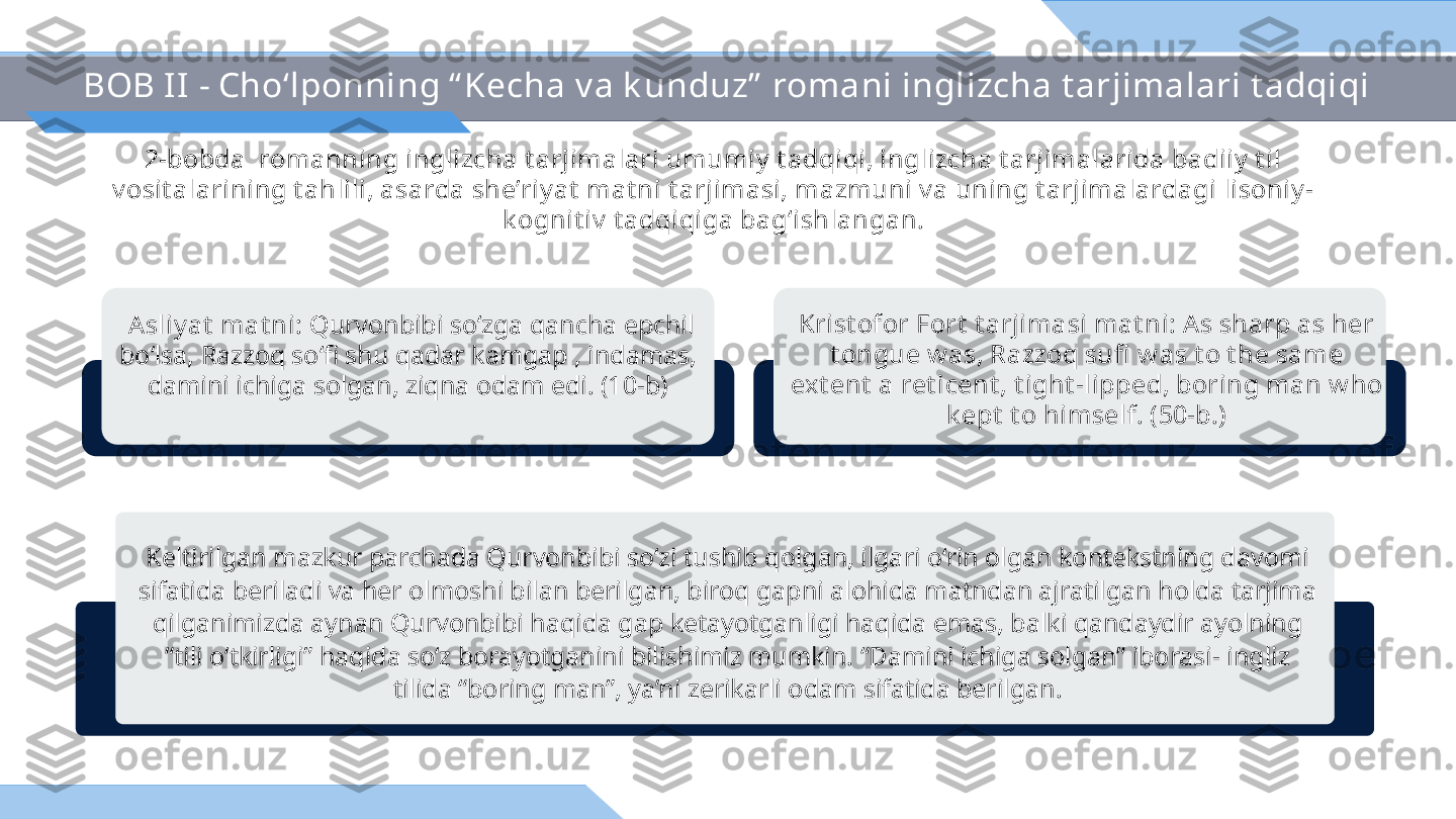 BOB II - Cho‘lponning “ Kecha v a k unduz”  romani inglizcha t arjimalari t adqiqi
2-bobda  romanning inglizcha t arjimalari umumiy  t adqiqi, inglizcha t arjimalarida badiiy  t il 
v osit alarining t ahlili, asarda she’riy at  mat ni t arjimasi, mazmuni v a uning t arjimalardagi lisoniy -
k ognit iv  t adqiqiga bag‘ishlangan.
Krist ofor Fort  t arjimasi mat ni: As sharp as her 
t ongue w as, Razzoq sufi  w as t o t he same 
ext ent  a ret icent , t ight -lipped, boring man w ho 
k ept  t o himself. (50-b.)  Asliy at  mat ni:  Qurvonbibi so‘zga qancha epchil 
bo‘lsa, Razzoq so‘fi shu qadar kamgap , indamas, 
damini ichiga solgan, ziqna odam edi. (10-b)
Keltirilgan mazkur parchada Qurvonbibi so‘zi tushib qolgan, ilgari o‘rin olgan kontekstning davomi 
sifatida beriladi va her olmoshi bilan berilgan, biroq gapni alohida matndan ajratilgan holda tarjima 
qilganimizda aynan Qurvonbibi haqida gap ketayotganligi haqida emas, balki qandaydir ayolning 
“tili o‘tkirligi” haqida so‘z borayotganini bilishimiz mumkin. “Damini ichiga solgan” iborasi- ingliz 
tilida “boring man”, ya’ni zerikarli odam sifatida berilgan. 