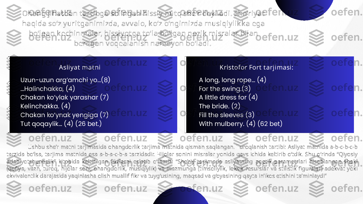 Ohang jihat dan t art ibga solingan hissiy  nut q she’r dey iladi. She’riy at  
haqida so‘z y urit ganimizda, av v alo, k o‘z o‘ngimizda musiqiy lik k a ega 
bo‘lgan k echinmalar, hissiy ot ga t o‘la bo‘lgan nozik  misralar bilan 
berilgan v oqealanish namoy on bo‘ladi. 
A sliy at  mat ni
Uzun-uzun arg‘amchi yo…(8)
… Halinchakka, (4)
Chakan ko‘ylak yarashar (7) 
Kelinchakka. (4)
Chakan ko‘ynak yengiga (7)
Tut qoqaylik… (4) (26 bet.) Krist ofor Fort  t arjimasi:
  A long, long rope… (4)
  For the swing.(3)
  A little dress for (4)
  The bride. (2)
  Fill the sleeves (3)
  With mulberry. (4) (62 bet)
                        Ushbu  she’r  matni  tarjimasida  ohangdorlik  tarjima  matnida  qisman  saqlangan.  Turoqlanish  tartibi:  Asliyat  matnida  a-b-c-b-c-b 
tarzida  bo‘lsa,  tarjima  matnida  esa  a-b-a-c-b-a  tarzidadir.  Hijolar  sonini  misralar  yonida  qavs  ichida  keltirib  o‘tdik.  Shu  o‘rinda  “Qiyosiy 
adabiyotshunoslik”  kitobida  keltirilgan  fikrlarni  eslatib  o‘tamiz:  “She’riy  tarjimada  asliyatning  poetik  parametrlari  hisoblangan  shakl 
(qofiya,  vazn,  turoq,  hijolar  soni,  ohangdorlik,  musiqiylik)  va  mazmunga  (timsoliylik,  leksik  resurslar  va  stilistik  figuralar)  adekvat  yoki 
ekvivalentlik darajasida yaqinlasha olish muallif fikr va tuyg‘usining, maqsad va g‘oyasining qayta in’ikos etishini ta’minlaydi”  