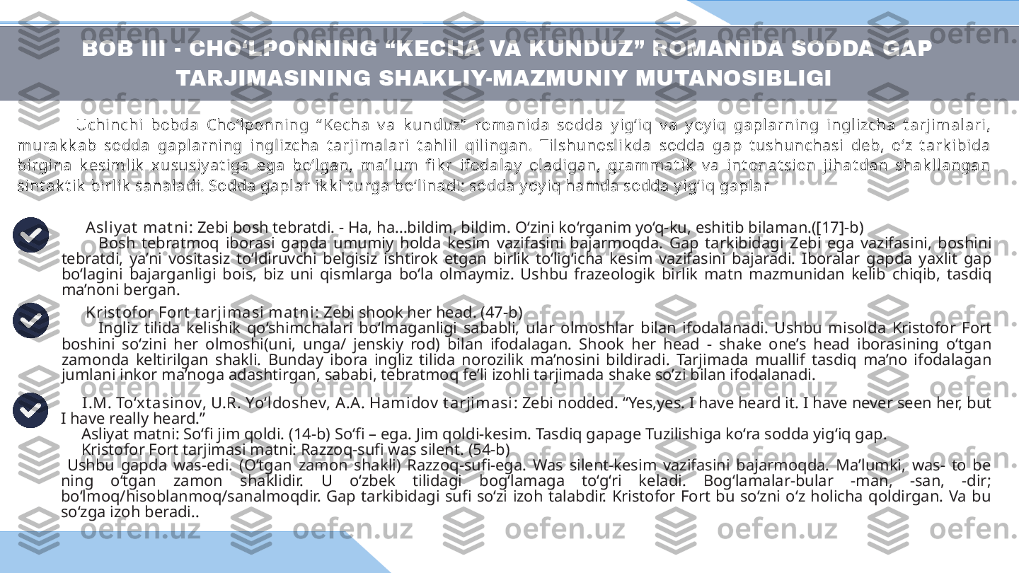 BOB III - CHO‘LPONNING “KECHA VA KUNDUZ” ROMANIDA SODDA GAP 
TARJIMASINING SHAKLIY-MAZMUNIY MUTANOSIBLIGI 
                Uchinchi  bobda  Cho‘lponning  “ Kecha  v a  k unduz”   romanida  sodda  y ig‘iq  v a  y oy iq  gaplarning  inglizcha  t arjimalari, 
murak k ab  sodda  gaplarning  inglizcha  t arjimalari  t ahlil  qilingan.  Tilshunoslik da  sodda  gap  t ushunchasi  deb,  oʻz  t ark ibida 
birgina  k esimlik   xususiy at iga  ega  boʻlgan,  maʼlum  fi k r  ifodalay   oladigan,  grammat ik   v a  int onat sion  jihat dan  shak llangan 
sint ak t ik  birlik  sanaladi. Sodda gaplar ik k i t urga bo‘linadi: sodda y oy iq hamda sodda y ig‘iq gaplar
       Asliy at  mat ni : Zebi bosh tebratdi. - Ha, ha…bildim, bildim. O‘zini ko‘rganim yo‘q-ku, eshitib bilaman.([17]-b)
            Bosh  tebratmoq  iborasi  gapda  umumiy  holda  kesim  vazifasini  bajarmoqda.  Gap  tarkibidagi  Zebi  ega  vazifasini,  boshini 
tebratdi,  ya’ni  vositasiz  to‘ldiruvchi  belgisiz  ishtirok  etgan  birlik  to‘lig‘icha  kesim  vazifasini  bajaradi.  Iboralar  gapda  yaxlit  gap 
bo‘lagini  bajarganligi  bois,  biz  uni  qismlarga  bo‘la  olmaymiz.  Ushbu  frazeologik  birlik  matn  mazmunidan  kelib  chiqib,  tasdiq 
ma’noni bergan. 
       Krist ofor Fort  t arjimasi mat ni:  Zebi shook her head. (47-b) 
            Ingliz  tilida  kelishik  qo‘shimchalari  bo‘lmaganligi  sababli,  ular  olmoshlar  bilan  ifodalanadi.  Ushbu  misolda  Kristofor  Fort 
boshini  so‘zini  her  olmoshi(uni,  unga/  jenskiy  rod)  bilan  ifodalagan.  Shook  her  head  -  shake  one’s  head  iborasining  o‘tgan 
zamonda  keltirilgan  shakli.  Bunday  ibora  ingliz  tilida  norozilik  ma’nosini  bildiradi.  Tarjimada  muallif  tasdiq  ma’no  ifodalagan 
jumlani inkor ma’noga adashtirgan, sababi, tebratmoq fe’li izohli tarjimada shake so’zi bilan ifodalanadi.
       I.M. To‘x t asinov, U.R. Yo‘ldoshev, A.A. Hamidov  t arjimasi : Zebi nodded. “Yes,yes. I have heard it. I have never seen her, but 
I have really heard.”
      Asliyat matni: So‘fi jim qoldi. (14-b) So‘fi – ega. Jim qoldi-kesim. Tasdiq gapage Tuzilishiga ko‘ra sodda yig‘iq gap. 
      Kristofor Fort tarjimasi matni: Razzoq-sufi was silent. (54-b) 
  Ushbu  gapda  was-edi.  (O‘tgan  zamon  shakli)  Razzoq-sufi-ega.  Was  silent-kesim  vazifasini  bajarmoqda.  Ma’lumki,  was-  to  be 
ning  o‘tgan  zamon  shaklidir.  U  o‘zbek  tilidagi  bog‘lamaga  to‘g‘ri  keladi.  Bog‘lamalar-bular  -man,  -san,  -dir; 
bo‘lmoq/hisoblanmoq/sanalmoqdir.  Gap  tarkibidagi  sufi  so‘zi  izoh  talabdir.  Kristofor  Fort  bu  so‘zni  o‘z  holicha  qoldirgan.  Va  bu 
so‘zga izoh beradi..  