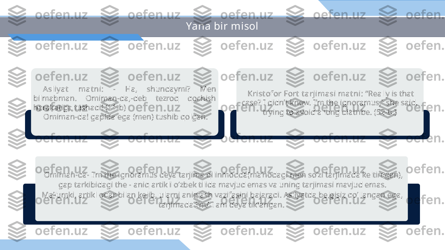 Yana bir misol
  Krist ofor Fort  t arjimasi mat ni:  “Really is that 
case? I didn’t know. I’m the ignoramus,” she said, 
trying to avoid a long diatribe. (52-b.)  A sliy at   mat ni:  -  Ha,  shundaymi?  Men 
bilmabman.  Omiman-da,-deb  tezroq  qochish 
harakatiga tushadi! (11-b) 
      Omiman-da! gapida ega (men) tushib qolgan.
  Omiman-da- I’m the ignoramus deya tarjima qilinmoqda(ma’nodagi men so’zi tarjimada keltirilgan), 
gap tarkibidagi the - aniq artikli o‘zbek tilida mavjud emas va uning tarjimasi mavjud emas. 
Ma’lumki, artikl otlar bilan kelib, ularni aniqlash vazifasini bajaradi. Asliyatda belgisiz qo‘llangan ega, 
tarjimada I’m/ I am deya tiklangan.  